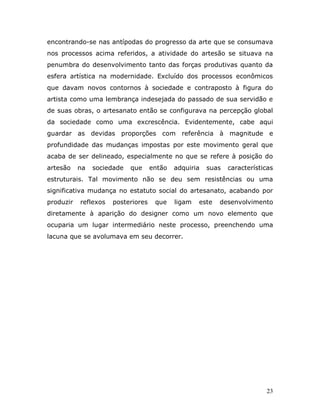 encontrando-se nas antípodas do progresso da arte que se consumava
nos processos acima referidos, a atividade do artesão se situava na
penumbra do desenvolvimento tanto das forças produtivas quanto da
esfera artística na modernidade. Excluído dos processos econômicos
que davam novos contornos à sociedade e contraposto à figura do
artista como uma lembrança indesejada do passado de sua servidão e
de suas obras, o artesanato então se configurava na percepção global
da sociedade como uma excrescência. Evidentemente, cabe aqui
guardar as devidas proporções com referência à magnitude e
profundidade das mudanças impostas por este movimento geral que
acaba de ser delineado, especialmente no que se refere à posição do
artesão    na   sociedade   que     então   adquiria   suas   características
estruturais. Tal movimento não se deu sem resistências ou uma
significativa mudança no estatuto social do artesanato, acabando por
produzir   reflexos   posteriores    que    ligam   este   desenvolvimento
diretamente à aparição do designer como um novo elemento que
ocuparia um lugar intermediário neste processo, preenchendo uma
lacuna que se avolumava em seu decorrer.




                                                                          23
 