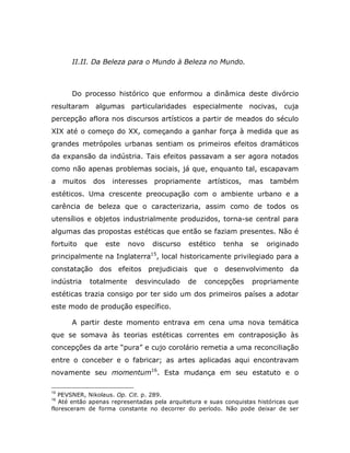 II.II. Da Beleza para o Mundo à Beleza no Mundo.



       Do processo histórico que enformou a dinâmica deste divórcio
resultaram algumas particularidades especialmente nocivas, cuja
percepção aflora nos discursos artísticos a partir de meados do século
XIX até o começo do XX, começando a ganhar força à medida que as
grandes metrópoles urbanas sentiam os primeiros efeitos dramáticos
da expansão da indústria. Tais efeitos passavam a ser agora notados
como não apenas problemas sociais, já que, enquanto tal, escapavam
a    muitos   dos    interesses   propriamente      artísticos,   mas    também
estéticos. Uma crescente preocupação com o ambiente urbano e a
carência de beleza que o caracterizaria, assim como de todos os
utensílios e objetos industrialmente produzidos, torna-se central para
algumas das propostas estéticas que então se faziam presentes. Não é
fortuito    que     este   novo   discurso    estético   tenha     se   originado
principalmente na Inglaterra15, local historicamente privilegiado para a
constatação dos efeitos prejudiciais que              o desenvolvimento da
indústria     totalmente    desvinculado     de    concepções      propriamente
estéticas trazia consigo por ter sido um dos primeiros países a adotar
este modo de produção específico.

       A partir deste momento entrava em cena uma nova temática
que se somava às teorias estéticas correntes em contraposição às
concepções da arte “pura” e cujo corolário remetia a uma reconciliação
entre o conceber e o fabricar; as artes aplicadas aqui encontravam
novamente seu momentum16. Esta mudança em seu estatuto e o

15
   PEVSNER, Nikolaus. Op. Cit. p. 289.
16
   Até então apenas representadas pela arquitetura e suas conquistas históricas que
floresceram de forma constante no decorrer do período. Não pode deixar de ser
 
