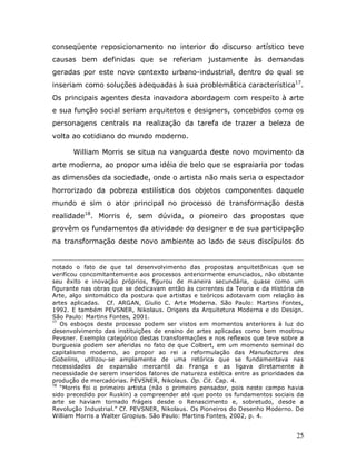 conseqüente reposicionamento no interior do discurso artístico teve
causas bem definidas que se referiam justamente às demandas
geradas por este novo contexto urbano-industrial, dentro do qual se
inseriam como soluções adequadas à sua problemática característica17.
Os principais agentes desta inovadora abordagem com respeito à arte
e sua função social seriam arquitetos e designers, concebidos como os
personagens centrais na realização da tarefa de trazer a beleza de
volta ao cotidiano do mundo moderno.

      William Morris se situa na vanguarda deste novo movimento da
arte moderna, ao propor uma idéia de belo que se espraiaria por todas
as dimensões da sociedade, onde o artista não mais seria o espectador
horrorizado da pobreza estilística dos objetos componentes daquele
mundo e sim o ator principal no processo de transformação desta
realidade18. Morris é, sem dúvida, o pioneiro das propostas que
provêm os fundamentos da atividade do designer e de sua participação
na transformação deste novo ambiente ao lado de seus discípulos do


notado o fato de que tal desenvolvimento das propostas arquitetônicas que se
verificou concomitantemente aos processos anteriormente enunciados, não obstante
seu êxito e inovação próprios, figurou de maneira secundária, quase como um
figurante nas obras que se dedicavam então às correntes da Teoria e da História da
Arte, algo sintomático da postura que artistas e teóricos adotavam com relação às
artes aplicadas. Cf. ARGAN, Giulio C. Arte Moderna. São Paulo: Martins Fontes,
1992. E também PEVSNER, Nikolaus. Origens da Arquitetura Moderna e do Design.
São Paulo: Martins Fontes, 2001.
17
   Os esboços deste processo podem ser vistos em momentos anteriores à luz do
desenvolvimento das instituições de ensino de artes aplicadas como bem mostrou
Pevsner. Exemplo categórico destas transformações e nos reflexos que teve sobre a
burguesia podem ser aferidas no fato de que Colbert, em um momento seminal do
capitalismo moderno, ao propor ao rei a reformulação das Manufactures des
Gobelins, utilizou-se amplamente de uma retórica que se fundamentava nas
necessidades de expansão mercantil da França e as ligava diretamente à
necessidade de serem inseridos fatores de natureza estética entre as prioridades da
produção de mercadorias. PEVSNER, Nikolaus. Op. Cit. Cap. 4.
18
   “Morris foi o primeiro artista (não o primeiro pensador, pois neste campo havia
sido precedido por Ruskin) a compreender até que ponto os fundamentos sociais da
arte se haviam tornado frágeis desde o Renascimento e, sobretudo, desde a
Revolução Industrial.” Cf. PEVSNER, Nikolaus. Os Pioneiros do Desenho Moderno. De
William Morris a Walter Gropius. São Paulo: Martins Fontes, 2002, p. 4.


                                                                                25
 