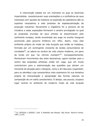 A intervenção estatal em um momento no qual as doutrinas
imperialistas caracterizavam suas orientações e a confluência de seus
interesses com aqueles da indústria na expansão do capitalismo dão os
suportes   necessários    a   este   processo    de   espetacularização    da
produção industrial. Novamente a Inglaterra foi a pioneira de tal
iniciativa e estas exposições formaram o cenário privilegiado no qual
as   propostas   oriundas     de   seus   artistas   se   disseminaram    pelo
continente europeu, tendo encontrado seu auge no evento inaugural
promovido pelo governo britânico em 1851. Assim, mais este
ambiente próprio do modo de vida burguês que então se instalava,
formado por um contingente crescente de ávidos consumidores de
novidades22, se aderia ao cenário da vida urbana moderna, um pano
de   fundo em     que    “as vitrines mandam”23. Conseqüentemente,
floresceram movimentos das artes decorativas, agora trazidas para o
centro das propostas artísticas então em voga, que em muito
contribuíram para a sedimentação das questões que abriam um
horizonte de atuação para o designer, como a Art Nouveau (Jugendstil,
para os alemães) cuja característica mais expressiva foi sua tentativa
própria de interpretação e apropriação das formas naturais na
composição de um estilo característico. O design, aos poucos, ocupava
lugar central no ambiente do moderno modo de vida burguês




23
  Cf. ORTEGA y GASSET, José. A Rebelião das Massas. São Paulo: Martins Fontes,
1987, p.233.


                                                                            28
 