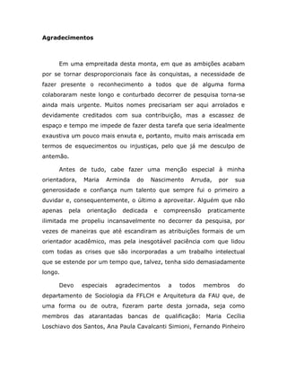 Agradecimentos



     Em uma empreitada desta monta, em que as ambições acabam
por se tornar desproporcionais face às conquistas, a necessidade de
fazer presente o reconhecimento a todos que de alguma forma
colaboraram neste longo e conturbado decorrer de pesquisa torna-se
ainda mais urgente. Muitos nomes precisariam ser aqui arrolados e
devidamente creditados com sua contribuição, mas a escassez de
espaço e tempo me impede de fazer desta tarefa que seria idealmente
exaustiva um pouco mais enxuta e, portanto, muito mais arriscada em
termos de esquecimentos ou injustiças, pelo que já me desculpo de
antemão.

     Antes de tudo, cabe fazer uma menção especial à minha
orientadora,    Maria   Arminda   do     Nascimento   Arruda,   por   sua
generosidade e confiança num talento que sempre fui o primeiro a
duvidar e, consequentemente, o último a aproveitar. Alguém que não
apenas   pela    orientação   dedicada   e   compreensão    praticamente
ilimitada me propeliu incansavelmente no decorrer da pesquisa, por
vezes de maneiras que até escandiram as atribuições formais de um
orientador acadêmico, mas pela inesgotável paciência com que lidou
com todas as crises que são incorporadas a um trabalho intelectual
que se estende por um tempo que, talvez, tenha sido demasiadamente
longo.

     Devo       especiais   agradecimentos    a   todos    membros    do
departamento de Sociologia da FFLCH e Arquitetura da FAU que, de
uma forma ou de outra, fizeram parte desta jornada, seja como
membros das atarantadas bancas de qualificação: Maria Cecília
Loschiavo dos Santos, Ana Paula Cavalcanti Simioni, Fernando Pinheiro
 