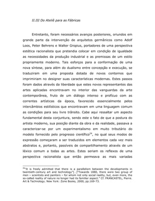 II.III Do Ateliê para as Fábricas



       Entretanto, foram necessários avanços posteriores, oriundos em
grande parte da intervenção de arquitetos germânicos como Adolf
Loos, Peter Behrens e Walter Gropius, portadores de uma perspectiva
estética racionalista que pretendia colocar em condição de igualdade
as necessidades da produção industrial e as premissas de um estilo
propriamente moderno. Tais esforços para a conformação de uma
nova síntese, para além do dualismo entre concepção e execução, se
traduziram em uma proposta dotada de novos contornos que
imprimiriam no designer suas características modernas. Estes passos
foram dados através da liberdade que estes novos representantes das
artes aplicadas encontravam no interior das vanguardas da arte
contemporânea, fruto de um diálogo intenso e profícuo com as
correntes     artísticas   da    época,     favorecido     essencialmente       pelos
intercâmbios estilísticos que encontravam em uma linguagem comum
as condições para seu livre trânsito. Cabe aqui ressaltar um aspecto
fundamental desta conjuntura, sendo este o fato de que a postura do
artista moderno, sua posição diante da obra e da realidade, passava a
caracterizar-se por um experimentalismo em muito tributário do
modelo fornecido pelo progresso científico24, no qual seus modos de
expressão começaram a ser traduzidos em elementos cada vez mais
abstratos e, portanto, passíveis de compartilhamento através de um
léxico comum a todas as artes. Estes seriam os reflexos de uma
perspectiva     racionalista    que    então permeava          as mais variadas


24
 “It is freely admitted that there is a parallelism between the developments in
twentieth-century art and technology”[…]“Towards 1880, there were two group of
men – scientists and painters – for whom not only social reality, but, even more, the
so-called reality of nature no longer had its familiar aspect.” Cf. FRANCASTEL, Pierre.
Art & Technology. New York: Zone Books, 2000, pp.169-73.
 