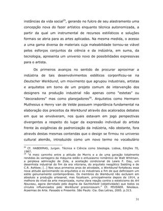 instâncias da vida social25, gerando no fulcro de seu alastramento uma
concepção nova do fazer artístico enquanto técnica autonomizada, a
partir da qual um instrumental de recursos estilísticos e soluções
formais se abria para as artes aplicadas. Na mesma medida, o acesso
a uma gama diversa de materiais cuja maleabilidade tornou-se viável
pelos esforços conjuntos da ciência e da indústria, em suma, da
tecnologia, apresenta um universo novo de possibilidades expressivas
para o artista.

      Os primeiros avanços no sentido de procurar aproximar a
indústria   de    tais   desenvolvimentos      estéticos   corporificou-se     na
Deutscher Werkbund, um movimento que agrupou industriais, artistas
e arquitetos em torno de um projeto comum de intervenção dos
designers na produção industrial não apenas como “estetas” ou
“decoradores” mas como planejadores26. Arquitetos como Hermann
Muthesius e Henry van de Velde possuem importância fundamental na
elaboração dos preceitos da Werkbund através dos acalorados debates
em que se envolveram, nos quais estavam em jogo perspectivas
divergentes a respeito do lugar da expressão individual do artista
frente às exigências de padronização da indústria, não obstante, fora
através destas mesmas contendas que o design se firmou no universo
cultural alemão, introduzido como um novo termo no vocabulário

25
   Cf. HABERMAS, Jurgen. Técnica e Ciência como Ideologia. Lisboa, Edições 70,
1987.
26
    “A meio caminho entre a atitude de Morris e a de uma geração totalmente
rendidas às vantagens da máquina estão o entusiasmo romântico de Walt Whitman,
a perplexa admiração de Zola, a aceitação condicional de Lewis F. Day, um
desenhista industrial do fim da era vitoriana, do arquiteto neogótico Sedding e de
C.R. Ashbee; […] Nos seus primeiros anos de atividade, o Werkbund fortaleceu essa
nova atitude aproximando os arquitetos e os industriais a fim de que definissem um
estilo genuinamente contemporâneo. Os membros do Werkbund não excluíam em
absoluto a produção artesanal, mas focalizam, principalmente depois de 1914, a
melhora do nível da arte mecanizada, numa clara reação contra o esteticismo do Art
Nouveau, agora derrotado pelo dogma da Sachlichkeit (objetividade) que todos os
círculos influenciados pelo Werkbund preconizavam.” Cf. PEVSNER. Nikolaus.
Acaemias de Arte. Passado e Presente. São Paulo: Cia. Das Letras, 2005. p.313.


                                                                               31
 