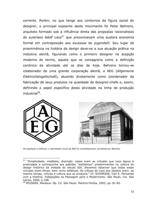corrente. Porém, no que tange aos contornos da figura social do
designer, o principal expoente deste movimento foi Peter Behrens,
arquiteto formado sob a influência direta das propostas racionalistas
do austríaco Adolf Loos27 que preconizavam uma austera economia
formal em contraposição aos excessos do jugendstil. Seu lugar de
proeminência na história do design deve-se a sua atuação prática na
indústria alemã, figurando como o primeiro designer na acepção
moderna do termo, aquela que se consagraria como a definição
canônica da atividade até os dias de hoje. Behrens tornou-se
colaborador de uma grande corporação alemã, a AEG (Allgemeine
Elektrizitatsgellschaft), atuando diretamente como coordenador da
fabricação de seus produtos na qualidade de designer-chefe e, assim,
definindo o papel específico desta atividade na linha de produção
industrial28.




De logotipos a edifícios, a identidade visual da AEG foi completamente concebida por Behrens




27
    “Simplicidade, modéstia, discrição: essas eram as virtudes que Loos ligava à
praticidade e contrapunha aos padrões “estilísticos” predominantes na cultura do
design histórico da metade do século XIX. Devemos observar que todas essas
virtudes eram éticas, bem como estéticas. As críticas de Loos aos objetos eram, ao
mesmo tempo, críticas à cultura que as produzia.” Cf. SCHORSKE, Carl E. Pensando
com a História. Indagações na Passagem para o Modernismo. São Paulo, Cia. Das
Letras, 2000, p.188.
28
   PEVSNER, Nikolaus. Op. Cit. São Paulo: Martins Fontes, 2002, pp. 81-82.


                                                                                               32
 