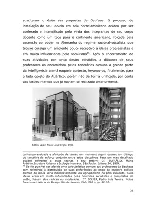 suscitaram o êxito das propostas da Bauhaus. O processo de
instalação de seu ideário em solo norte-americano acabou por ser
acelerado e intensificado pela vinda dos integrantes de seu corpo
docente como um todo para o continente americano, forçada pela
ascensão ao poder na Alemanha do regime nacional-socialista que
trouxe consigo um ambiente pouco receptivo a idéias progressistas e
em muito influenciadas pelo socialismo35. Após o encerramento de
suas atividades por conta destes episódios, a diáspora de seus
professores os encaminhou pelos itenerários comuns a grande parte
da intelligentsia alemã naquele contexto, levando-os, finalmente, para
o lado oposto do Atlântico, porém não de forma unificada, por conta
das cisões internas que já haviam se realizado anteriormente.




      Edifício Larkin Frank Lloyd Wright, 1906



contemporaneidade e afinidade de temas, em momento algum ocorreu um diálogo
ou tentativa de esforço conjunto entre estas disciplinas. Para um mais detalhado
quadro referente a estas teorias e seu entorno Cf. EUFRÁSIO, Mário
Antônio.Estrutura Urbana e Ecologia Humana. São Paulo: Editora 34, 1999.
35
   Se for possível ser aferida uma característica comum aos professores da Bauhaus
com referência à distribuição de suas preferências ao longo do espectro político
alemão da época seria indubitavelmente seu agrupamento no pólo esquerdo. Suas
idéias eram em muito influenciadas pelas doutrinas socialistas e comunistas de
então, fossem elas radicais ou moderadas. Cf. SOUZA, Pedro Luiz Pereira. Notas
Para Uma História do Design. Rio de Janeiro, 2AB, 2001, pp. 32-35.


                                                                               36
 