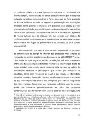 no qual esta cidade procurava fortemente se inserir no circuito cultural
internacional38, representado ate então exclusivamente por metrópoles
culturais européias como Londres e Paris, algo que se fazia presente
de forma evidente através da repentina proliferação de instituições
artísticas como galerias e museus. Um processo que acabou por ser
em muito beneficiado pelo conflito que então ocorria na Europa ao lhes
fornecer um volumoso contingente de artistas e intelectuais, egressos
do vácuo cultural que se instalou em tais centros por ocasião do
conflito mundial, assim como uma oportunidade de posicionar-se com
exclusividade em lugar de proeminência no universo da alta cultura
internacional.

        Outro episódio que marca um momento importante do processo
de consolidação do design no interior dos processos mais amplos da
renovação do ensino acadêmico na Europa é o da VkhUTEMAS39 russa.
Uma iniciativa que segue o padrão de relações até aqui constatado
entre este tipo de empreendimentos “livres” e a intervenção direta do
poder estatal, aparecendo como pioneira seja no que se refere às
proposições estéticas e pedagógicas que acabou por introduzir na
atividade, como com referência ao nível a que elevou a intensidade
daquelas relações. Contando com um quadro docente que, a exemplo
de sua contemporânea alemã, era composto por artistas originários
das mais variadas tendências da vanguarda artística local de então,
ainda    que   alinhados     primordialmente      ao    redor    das   propostas
construtivistas que floresciam com vigor à ocasião de sua criação, esta
38
   Este afã um tanto arrivista em se equiparar aos grandes centros mundiais de arte
que caracterizava as iniciativas culturais norte-americanas pode ser explicado pela
disseminação da idéia de cultura como índice de civilização, reverberando nas
políticas e iniciativas culturais privadas de países então em ascensão, um conceito
que procurava ir além apenas do desenvolvimento econômico enquanto fator de
desenvolvimento e que começava a ganhar força globalmente, tendo reflexos
análogos no Brasil como analisaremos alhures.
39
    Adaptado do cirílico, é a sigla para Escola Superior de Oficinas Técnicas e
Artísticas.


                                                                                39
 
