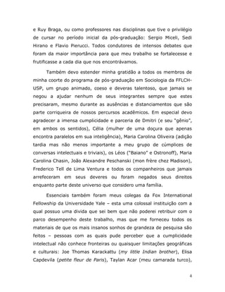 e Ruy Braga, ou como professores nas disciplinas que tive o privilégio
de cursar no período inicial da pós-graduação: Sergio Miceli, Sedi
Hirano e Flavio Pierucci. Todos condutores de intensos debates que
foram da maior importância para que meu trabalho se fortalecesse e
frutificasse a cada dia que nos encontrávamos.

      Também devo estender minha gratidão a todos os membros de
minha coorte do programa de pós-graduação em Sociologia da FFLCH-
USP, um grupo animado, coeso e deveras talentoso, que jamais se
negou a ajudar nenhum de seus integrantes sempre que estes
precisaram, mesmo durante as ausências e distanciamentos que são
parte corriqueira de nossos percursos acadêmicos. Em especial devo
agradecer a imensa cumplicidade e parceria de Dmitri (e seu “gênio”,
em ambos os sentidos), Célia (mulher de uma doçura que apenas
encontra paralelos em sua inteligência), Maria Carolina Oliveira (adição
tardia mas não menos importante a meu grupo de cúmplices de
conversas intelectuais e triviais), os Léos (“Baiano” e Ostronoff), Maria
Carolina Chasin, João Alexandre Peschanski (mon frère chez Madison),
Frederico Tell de Lima Ventura e todos os companheiros que jamais
arrefeceram em seus deveres ou foram negados seus direitos
enquanto parte deste universo que considero uma família.

      Essenciais também foram meus colegas da Fox International
Fellowship da Universidade Yale – esta uma colossal instituição com a
qual possuo uma divida que sei bem que não poderei retribuir com o
parco desempenho deste trabalho, mas que me forneceu todos os
materiais de que os mais insanos sonhos de grandeza de pesquisa são
feitos – pessoas com as quais pude perceber que a cumplicidade
intelectual não conhece fronteiras ou quaisquer limitações geográficas
e culturais: Joe Thomas Karackattu (my little Indian brother), Elisa
Capdevila (petite fleur de Paris), Taylan Acar (meu camarada turco),


                                                                        4
 
