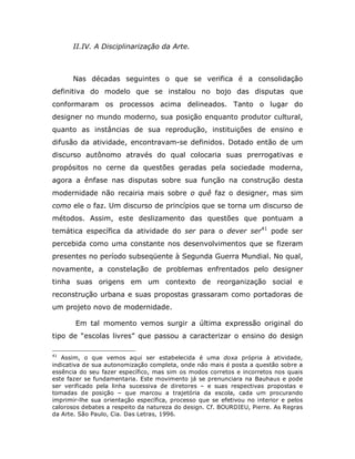 II.IV. A Disciplinarização da Arte.



       Nas décadas seguintes o que se verifica é a consolidação
definitiva do modelo que se instalou no bojo das disputas que
conformaram os processos acima delineados. Tanto o lugar do
designer no mundo moderno, sua posição enquanto produtor cultural,
quanto as instâncias de sua reprodução, instituições de ensino e
difusão da atividade, encontravam-se definidos. Dotado então de um
discurso autônomo através do qual colocaria suas prerrogativas e
propósitos no cerne da questões geradas pela sociedade moderna,
agora a ênfase nas disputas sobre sua função na construção desta
modernidade não recairia mais sobre o quê faz o designer, mas sim
como ele o faz. Um discurso de princípios que se torna um discurso de
métodos. Assim, este deslizamento das questões que pontuam a
temática específica da atividade do ser para o dever ser41 pode ser
percebida como uma constante nos desenvolvimentos que se fizeram
presentes no período subseqüente à Segunda Guerra Mundial. No qual,
novamente, a constelação de problemas enfrentados pelo designer
tinha suas origens em um contexto de reorganização social e
reconstrução urbana e suas propostas grassaram como portadoras de
um projeto novo de modernidade.

       Em tal momento vemos surgir a última expressão original do
tipo de “escolas livres” que passou a caracterizar o ensino do design

41
   Assim, o que vemos aqui ser estabelecida é uma doxa própria à atividade,
indicativa de sua autonomização completa, onde não mais é posta a questão sobre a
essência do seu fazer específico, mas sim os modos corretos e incorretos nos quais
este fazer se fundamentaria. Este movimento já se prenunciara na Bauhaus e pode
ser verificado pela linha sucessiva de diretores – e suas respectivas propostas e
tomadas de posição – que marcou a trajetória da escola, cada um procurando
imprimir-lhe sua orientação específica, processo que se efetivou no interior e pelos
calorosos debates a respeito da natureza do design. Cf. BOURDIEU, Pierre. As Regras
da Arte. São Paulo, Cia. Das Letras, 1996.
 