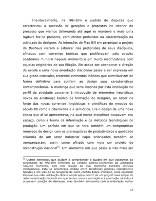 Inevitavelmente,      na   HfG-Ulm        o    padrão      de   disputas    que
caracterizou a sucessão de gerações e propostas no interior do
processo que viemos delineando até aqui se manteve e mais uma
ruptura fez-se presente, com efeitos profundos na caracterização da
atividade do designer. As intenções de Max Bill em perpetuar o projeto
da Bauhaus vieram a esbarrar nas pretensões de seus discípulos,
afinados    com    correntes teóricas        que       proliferavam      pelo   circuito
acadêmico mundial naquele momento e em muito incompatíveis com
aquelas originárias de sua filiação. Ele acaba por abandonar a direção
da escola e uma nova orientação disciplinar passa a ser expressa em
sua grade curricular, trazendo elementos inéditos que contribuiriam de
forma     definitiva   para     conferir     ao   design     suas       características
contemporâneas. A mudança que seria inserida por esta instituição no
perfil da atividade concerne à introdução de elementos heurísticos
novos no arcabouço teórico da formação do designer, ao beber na
fonte das novas correntes lingüísticas e científicas de meados do
século XX como a cibernética e a semiótica. Era o design de uma nova
época que aí se apresentava, na qual novas disciplinas ocupavam seu
espaço, como a teoria da informação e os métodos tecnológicos de
produção. Um período em que se nota também um compromisso
renovado do design com as prerrogativas de produtividade e qualidade
oriundas    de    um    setor   industrial    cujas      prioridades     também      se
reorganizaram,      assim     como    afinado         com   mais    um    projeto    de
reconstrução nacional43. Um momento em que passa a não mais ser


43
   Outros elementos que ajudam a compreender o quadro em que assistimos ao
surgimento da HfG-Ulm remetem ao cenário político-econômico da Alemanha
naquele momento, país com relação ao qual mantinha estreitos vínculos
institucionais. Esta se encontrava cindida entre tendências políticas radicalmente
opostas e em vias de se recuperar de outro conflito bélico. Portanto, seria essencial
lembrar que esta instituição obteve amplo apoio dentro de um projeto mais amplo de
redemocratização nacional em que temas como a educação e a promoção da cultura
ocupavam posição de destaque, mas também consoante com a orientação norte-


                                                                                     43
 