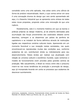 concebido como uma arte aplicada, mas antes como uma ciência da
forma do produto industrializado. Assim, o que vemos entrar em cena
é uma concepção diversa do design que veio sendo apresentada até
aqui, é o Desenho Industrial que se apresenta como síntese de todas
estas novas propostas, propondo antes uma renovação do que uma
ruptura.

      Paralelamente, este é o momento histórico em que as teorias e
práticas próprias ao design moderno, já de antanho delineadas pela
acumulação das forças provenientes dos acalorados debates acima
descritos, começam a se disseminar por países da periferia do
capitalismo e se instalam de forma definitiva através de instituições
ligadas aos respectivos cenários culturais locais. Aparecendo em um
momento favorável a sua recepção nestas sociedades, nas quais
encontravam-se reproduzidas muitas das condições que, conforme
acabamos de ver, contribuíram direta ou indiretamente para seu
desenvolvimento. Países ávidos por realizar sua atualização com
relação ao universo cultural e econômico mundial, cujos contornos e
modelo de funcionamento eram providos pelos grandes centros de
produção. Não casualmente, o Brasil se incluiu entre eles e procurou
inserir-se nas novas tendências de produção e promoção do design,
aqui já incorporada levando em conta os processos que acabamos de
descrever sucintamente.




americana, recebendo, inclusive, financiamento direto oriundo de fundos do Plano
Marshall. Cf. SOUZA, Pedro Luiz Pereira. Op. Cit., pp. 60-61.


                                                                             44
 