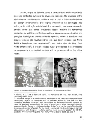 Assim, o que se delineia como a característica mais importante
que une contextos culturais de clivagens nacionais tão diversas entre
si é a forma relativamente uniforme com a qual o discurso disciplinar
do design propriamente dito logrou imiscuir-se na condução dos
esforços de edificação estatal no início do século, tanto nos planos de
oficiais como das elites industriais locais. Mesmo se tomarmos
contextos de política econômica e cultural aparentemente situados em
posições ideológicas diametralmente opostas, como o soviético nos
árduos tempos pós-revolucionários em que Lênin colocou sua Nova
Política Econômica em movimento47, aos fartos dias do New Deal
norte-americano48, o design ocupou lugar privilegiado nas propostas
de propaganda e produção industrial sob os generosos olhos das elites
locais.




Lissitzky na montagem da exposição “Pressa” e monumento à 3a Internacional por Tatlin


47
   CLARK, T. J. God is Not Cast Down. In: Farwell to an Idea. New Haven, Yale
University Press, 2002.
48
   “Industrial design as a profession had developed in the 1930s with the promise of
redesigning objects of everyday life. In postwar American, the practice and
profession exploded together, and increasingly its Bahausian-inspired mission to
raise the aesthetic standards of the mass of Americans – what visionary industrial
designer Charles Eames in 1950 described as design ‘to bring the most of the best to
the greatest number of people for the least’ – easily fed into the strategy of planned
obsolescence, with designers regularly restyling mass consumer goods.” Cf. COHEN,
Lizabeth. A Consumers’ Republic. New York, Vintage Books, 2003. pp. 293-4.


                                                                                        48
 
