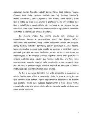 Ashutosh Kumar Tripathi, Lizbeth Leyva Marin, José Alberto Moreno
Chavez, Ruth Kelly, Laurissa Muhlich (the “big German ‘voman’”),
Masha Sukhanova, Lena Kiryanova, Tom Hayes, Seiki Tanaka, Irem
Kok e todos os excelentes alunos e professores da universidade que
tive o privilégio e oportunidade de conhecer e, de alguma forma,
contribuir para suas carreiras ao aconselhá-los e ajudá-los a descobrir
caminhos e alternativas em sua trajetória.

     Do   mesmo     modo,     fica   minha   dívida    com    scholars   de
assombrosos   talento    e   generosidade    como     Ned   Cooke,   Jeffrey
Alexander, Ron Eyerman, Philip Gorski, Sebastian Zeidler, Ian Shapiro,
Nancy Ruther, Timothy Barringer, Sandy Eisenstadt e Julia Adams,
todos devotados mestres cuja missão de ensinar e contribuir com a
possível grandeza de seus discípulos jamais encontra obstáculos ou
interrupções. E, finalmente, preciso registrar minha mais profunda e
sincera gratidão para aquele que tornou tudo isto um fato, uma
oportunidade tornada possível pela inestimável ajuda proporcionada
por Joe Fox, a personificação daquele espírito de Yale que faz dessa
instituição algo tão monumental: seus alunos.

     Ao fim e ao cabo, também me sinto compelido a agradecer a
minha família, uma sólida e minúscula célula de amor e proteção com
que sempre pude contar, agora tragicamente desprovida de alguém
que gostaria muito que pudesse testemunhar o final dessa minha
empreitada, mas que sempre foi o elemento mais basilar de tudo que
sou e ainda posso ser.




                                                                          5
 