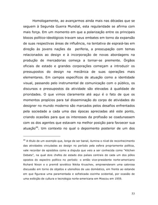 Homologamente, ao avançarmos ainda mais nas décadas que se
seguem à Segunda Guerra Mundial, esta regularidade se afirma com
mais força. Em um momento em que a polarização entre os principais
blocos político-ideológicos travam seus embates em torno da expansão
de suas respectivas áreas de influência, na tentativa de espraiá-las em
direção às jovens nações da              periferia, a preocupação com temas
relacionados ao design e à incorporação de novas abordagens na
produção de mercadorias começa a tornar-se premente. Órgãos
oficiais de estado e grandes corporações começam a introduzir os
pressupostos do design             na mecânica de         suas operações mais
elementares. Em campos específicos de atuação como a identidade
visual, passando pelo instrumental de comunicação com o público, os
discursos e pressupostos da atividade são elevadas á qualidade de
prioridades. O que vimos claramente até aqui é o fato de que os
momentos propícios para tal disseminação do corpo de atividades do
designer no mundo moderno são marcados pelos desafios enfrentados
pela sociedade a cada uma das épocas apreciadas até este ponto,
criando ocasiões para que os interesses da profissão se coadunassem
com os dos agentes que estavam na melhor posição para favoecer sua
atuação49. Um contexto no qual o depoimento posterior de um dos


49
     A título de um exemplo que, longe de ser banal, ilumina o nível de reconhecimento
das atividades vinculadas ao design no período pela esfera propriamente política,
vale recordar de episódios como a disputa que veio a ser conhecida como “Kitchen
Debate”, na qual dois chefes de estado dos países centrais de cada um dos pólos
opostos do espectro político no período: o então vice-presidente norte-americano
Richard Nixon e o premiê soviético Nikita Kruschev, empreenderam uma calorosa
discussão em torno de objetos e utensílios de uso doméstico, em frente ao estande
em que figurava uma paramentada e sofisticada cozinha ocidental, por ocasião de
uma exibição de cultura e tecnologia norte-americana em Moscou em 1959.




                                                                                   53
 