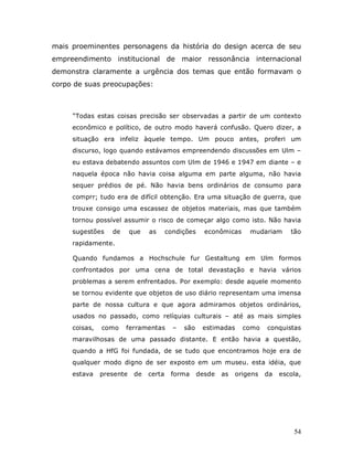 mais proeminentes personagens da história do design acerca de seu
empreendimento institucional de maior ressonância internacional
demonstra claramente a urgência dos temas que então formavam o
corpo de suas preocupações:



     “Todas estas coisas precisão ser observadas a partir de um contexto
     econômico e político, de outro modo haverá confusão. Quero dizer, a
     situação era infeliz àquele tempo. Um pouco antes, proferi um
     discurso, logo quando estávamos empreendendo discussões em Ulm –
     eu estava debatendo assuntos com Ulm de 1946 e 1947 em diante – e
     naquela época não havia coisa alguma em parte alguma, não havia
     sequer prédios de pé. Não havia bens ordinários de consumo para
     comprr; tudo era de difícil obtenção. Era uma situação de guerra, que
     trouxe consigo uma escassez de objetos materiais, mas que também
     tornou possível assumir o risco de começar algo como isto. Não havia
     sugestões    de      que   as      condições     econômicas     mudariam      tão
     rapidamente.

     Quando fundamos a Hochschule fur Gestaltung em Ulm formos
     confrontados por uma cena de total devastação e havia vários
     problemas a serem enfrentados. Por exemplo: desde aquele momento
     se tornou evidente que objetos de uso diário representam uma imensa
     parte de nossa cultura e que agora admiramos objetos ordinários,
     usados no passado, como relíquias culturais – até as mais simples
     coisas,   como    ferramentas        –   são    estimadas     como    conquistas
     maravilhosas de uma passado distante. E então havia a questão,
     quando a HfG foi fundada, de se tudo que encontramos hoje era de
     qualquer modo digno de ser exposto em um museu. esta idéia, que
     estava    presente    de   certa    forma      desde   as   origens   da   escola,




                                                                                    54
 