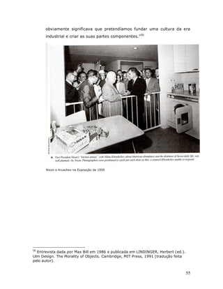 obviamente significava que pretendíamos fundar uma cultura da era
      industrial e criar as suas partes componentes.”50




      Nixon e Kruschev na Exposição de 1959




50
  Entrevista dada por Max Bill em 1986 e publicada em LINDINGER, Herbert (ed.).
Ulm Design. The Morality of Objects. Cambridge, MIT Press, 1991 (tradução feita
pelo autor).


                                                                                  55
 
