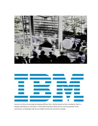 Cena de um filme de promoção da empresa IBM por Ray e Charles Eames na feira mundial de 1964 e o
logotipo desenhado por Paul Rand. A International Business Machines fora uma das pioneiras norte-
americanas na integração total de sua imagem através dos preceitos do design.
 