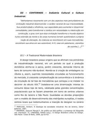 III    –   CONTORNOS          –   Indústria     Cultural     e   Cultura
Industrial.

         “Defrontamos novamente com um dos aspectos mais perturbadores da
     civilização industrial desenvolvida: o caráter racional de sua irracionalidade.
     Sua produtividade e eficiência, sua capacidade para aumentar e disseminar
 comodidades, para transformar o resíduo em necessidade e a destruição em
       construção, o grau com que essa civilização transforma o mundo objetivo
numa extensão da mente e do corpo humanos tornam questionável a própria
          noção de alienação. As criaturas se reconhecem em suas mercadorias;
 encontram sua alma em seu automóvel, hi-fi, casa em patamares, utensílios
                                                                 de cozinha.[...]51”




         III.I – A Tradicional Modernidade Brasileira

         O design brasileiro possui origens que se afirmam nos primórdios
da industrialização nacional, em um período no qual a produção
doméstica atinha-se à parca, porém crescente, demanda interna de
bens de consumo não-durável. Atendo-se à criação de embalagens ou
rótulos e, assim, suprindo necessidades vinculadas ao funcionamento
do mercado, à crescente complexificação da concorrência e à dinâmica
da circulação de tal tipo de mercadorias que começou a se instalar no
decorrer do século XIX.52 Instalava-se uma dinamização intensa do
consumo desse tipo de bens, catalisada pelas grandes concentrações
populacionais que se faziam presentes em torno de centros urbanos
como Rio de Janeiro e São Paulo. Guardadas as devidas proporções
com o modelo de desenvolvimento das metrópoles européias, é nestes
centros locais que testemunhamos a inserção do designer no cenário
51
   MARCUSE, Herbert. A ideologia da sociedade industrial. Rio de Janeiro, Zahar
Editores, 1967.
52
   ANDRADE, Joaquim Marçal F. Do gráfico ao foto-gráfico: a presença da fotografia
nos impressos. In, CARDOSO, Rafael (org.). O Design Brasileiro antes do Design.
São Paulo: Cosac & Naify, 2004, pp 62-63.
 