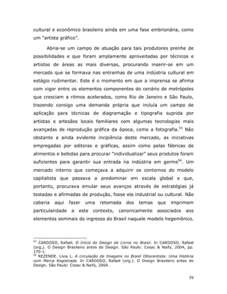 cultural e econômico brasileiro ainda em uma fase embrionária, como
um “artista gráfico”.

      Abria-se um campo de atuação para tais produtores prenhe de
possibilidades e que foram amplamente aproveitadas por técnicos e
artistas de áreas as mais diversas, procurando inserir-se em um
mercado que se formava nas entranhas de uma indústria cultural em
estágio rudimentar. Este é o momento em que a imprensa se afirma
com vigor entre os elementos componentes do cenário de metrópoles
que cresciam a ritmos acelerados, como Rio de Janeiro e São Paulo,
trazendo consigo uma demanda própria que incluía um campo de
aplicação para técnicas de diagramação e tipografia suprida por
artistas e artesãos locais familiares com algumas tecnologias mais
avançadas de reprodução gráfica da época, como a fotografia.53 Não
obstante a ainda evidente incipiência deste mercado, as iniciativas
empregadas por editoras e gráficas, assim como pelas fábricas de
alimentos e bebidas para procurar “individualizar” seus produtos foram
suficientes para garantir sua entrada na indústria em germe54. Um
mercado interno que começava a adquirir os contornos do modelo
capitalista que passava a predominar em escala global e que,
portanto, procurava emular seus avanços através de estratégias já
testadas e afirmadas de produção, fosse ela industrial ou cultural. Não
caberia   aqui    fazer   uma    retomada     dos    temas    que    imprimem
particularidade    a   este   contexto,    canonicamente      associados     aos
elementos seminais do ingresso do Brasil naquele modelo hegemônico.



53
   CARDOSO, Rafael. O Início do Design de Livros no Brasil. In CARDOSO, Rafael
(org,). O Design Brasileiro antes do Design. São Paulo: Cosac & Naify, 2004, pp.
170-1.
54
   REZENDE. Lívia L. A circulação de Imagens no Brasil Oitocentista: Uma História
com Marca Registrada. In CARDOSO, Rafael (org.). O Design Brasileiro antes do
Design. São Paulo: Cosac & Naify, 2004.


                                                                              59
 