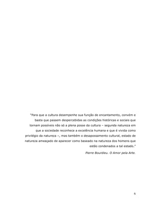 “Para que a cultura desempenhe sua função de encantamento, convém e
      basta que passem despercebidas as condições históricas e sociais que
  tornam possíveis não só a plena posse da cultura – segunda natureza em
      que a sociedade reconhece a excelência humana e que é vivida como
privilégio da natureza –, mas também o desapossamento cultural, estado de
natureza ameaçado de aparecer como baseado na natureza dos homens que
                                          estão condenados a tal estado.”

                                        Pierre Bourdieu. O Amor pela Arte.




                                                                        6
 
