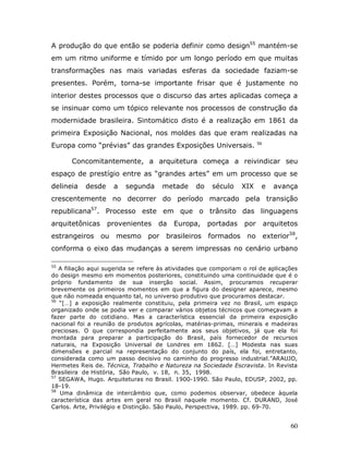 A produção do que então se poderia definir como design55 mantém-se
em um ritmo uniforme e tímido por um longo período em que muitas
transformações nas mais variadas esferas da sociedade faziam-se
presentes. Porém, torna-se importante frisar que é justamente no
interior destes processos que o discurso das artes aplicadas começa a
se insinuar como um tópico relevante nos processos de construção da
modernidade brasileira. Sintomático disto é a realização em 1861 da
primeira Exposição Nacional, nos moldes das que eram realizadas na
Europa como “prévias” das grandes Exposições Universais.                56



       Concomitantemente, a arquitetura começa a reivindicar seu
espaço de prestígio entre as “grandes artes” em um processo que se
delineia   desde     a   segunda      metade     do    século    XIX     e      avança
crescentemente no decorrer do período marcado pela transição
republicana57. Processo este em que o trânsito das linguagens
arquitetônicas     provenientes     da    Europa,     portadas    por        arquitetos
estrangeiros ou       mesmo por brasileiros formados no exterior58,
conforma o eixo das mudanças a serem impressas no cenário urbano

55
   A filiação aqui sugerida se refere às atividades que comporiam o rol de aplicações
do design mesmo em momentos posteriores, constituindo uma continuidade que é o
próprio fundamento de sua inserção social. Assim, procuramos recuperar
brevemente os primeiros momentos em que a figura do designer aparece, mesmo
que não nomeada enquanto tal, no universo produtivo que procuramos destacar.
56
   “[…] a exposição realmente constituiu, pela primeira vez no Brasil, um espaço
organizado onde se podia ver e comparar vários objetos técnicos que começavam a
fazer parte do cotidiano. Mas a característica essencial da primeira exposição
nacional foi a reunião de produtos agrícolas, matérias-primas, minerais e madeiras
preciosas. O que correspondia perfeitamente aos seus objetivos, já que ela foi
montada para preparar a participação do Brasil, país fornecedor de recursos
naturais, na Exposição Universal de Londres em 1862. […] Modesta nas suas
dimensões e parcial na representação do conjunto do país, ela foi, entretanto,
considerada como um passo decisivo no caminho do progresso industrial.”ARAUJO,
Hermetes Reis de. Técnica, Trabalho e Natureza na Sociedade Escravista. In Revista
Brasileira de História, São Paulo, v. 18, n. 35, 1998.
57
   SEGAWA, Hugo. Arquiteturas no Brasil. 1900-1990. São Paulo, EDUSP, 2002, pp.
18-19.
58
   Uma dinâmica de intercâmbio que, como podemos observar, obedece àquela
característica das artes em geral no Brasil naquele momento. Cf. DURAND, José
Carlos. Arte, Privilégio e Distinção. São Paulo, Perspectiva, 1989. pp. 69-70.


                                                                                     60
 