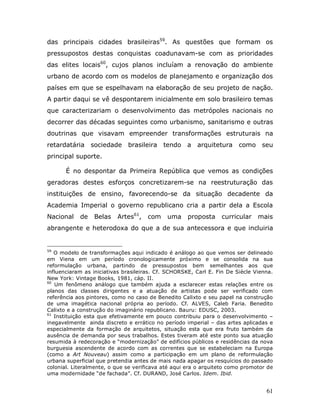 das principais cidades brasileiras59. As questões que formam os
pressupostos destas conquistas coadunavam-se com as prioridades
das elites locais60, cujos planos incluíam a renovação do ambiente
urbano de acordo com os modelos de planejamento e organização dos
países em que se espelhavam na elaboração de seu projeto de nação.
A partir daqui se vê despontarem inicialmente em solo brasileiro temas
que caracterizariam o desenvolvimento das metrópoles nacionais no
decorrer das décadas seguintes como urbanismo, sanitarismo e outras
doutrinas que visavam empreender transformações estruturais na
retardatária sociedade        brasileira tendo a arquitetura como seu
principal suporte.

       É no despontar da Primeira República que vemos as condições
geradoras destes esforços concretizarem-se na reestruturação das
instituições de ensino, favorecendo-se da situação decadente da
Academia Imperial o governo republicano cria a partir dela a Escola
Nacional    de   Belas    Artes61,   com     uma    proposta     curricular    mais
abrangente e heterodoxa do que a de sua antecessora e que incluiria


59
   O modelo de transformações aqui indicado é análogo ao que vemos ser delineado
em Viena em um período cronologicamente próximo e se consolida na sua
reformulação urbana, partindo de pressupostos bem semelhantes aos que
influenciaram as iniciativas brasileiras. Cf. SCHORSKE, Carl E. Fin De Siècle Vienna.
New York: Vintage Books, 1981, cáp. II.
60
   Um fenômeno análogo que também ajuda a esclarecer estas relações entre os
planos das classes dirigentes e a atuação de artistas pode ser verificado com
referência aos pintores, como no caso de Benedito Calixto e seu papel na construção
de uma imagética nacional própria ao período. Cf. ALVES, Caleb Faria. Benedito
Calixto e a construção do imaginário republicano. Bauru: EDUSC, 2003.
61
   Instituição esta que efetivamente em pouco contribuiu para o desenvolvimento –
inegavelmente ainda discreto e errático no período imperial – das artes aplicadas e
especialmente da formação de arquitetos, situação esta que era fruto também da
ausência de demanda por seus trabalhos. Estes tiveram até este ponto sua atuação
resumida à redecoração e “modernização” de edifícios públicos e residências da nova
burguesia ascendente de acordo com as correntes que se estabeleciam na Europa
(como a Art Nouveau) assim como a participação em um plano de reformulação
urbana superficial que pretendia antes de mais nada apagar os resquícios do passado
colonial. Literalmente, o que se verificava até aqui era o arquiteto como promotor de
uma modernidade “de fachada”. Cf. DURAND, José Carlos. Idem. Ibid.


                                                                                  61
 