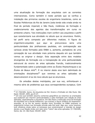 uma atualização da formação dos arquitetos com as correntes
internacionais. Como também é neste período que se verifica a
instalação das primeiras escolas de engenharia brasileiras, como as
Escolas Politécnicas do Rio de Janeiro (esta tendo sido criada ainda no
final do período imperial) e São Paulo, instâncias de formação e
credenciamento         dos   agentes      das   transformações        em   curso     no
ambiente urbano. Tais instituições iriam conferir aos arquitetos o perfil
que caracterizaria sua atividade no século que se anunciava. Porém,
tal   perfil   seria   composto     por     diferentes    matizes.    A    figura    do
engenheiro-arquiteto         que     aqui       se   prenunciava       seria        uma
particularidade dos profissionais paulistas, em contraposição aos
cariocas ainda formados pela ENBA e, portanto, portadores de uma
concepção de sua atividade mais próxima daquela em que também
vemos se originar o design. Esta separação entre dois modelos
divergentes de formação era a transposição de uma particularidade
estrutural do ensino de artes aplicadas francês, tradicionalmente
fundamentado sobre a polarização entre as Écoles Polytechniques e as
Écoles de Beaux Arts62. É no interior deste eixo bem delimitado de
orientações      disciplinares63   que      veremos      as   artes   aplicadas      se
desenvolverem à luz do novo século que se anunciava.

       Os artesãos destas metrópoles, por sua vez, enfrentavam a
mesma série de problemas que seus correspondentes europeus. Com


62
   Cf. FISCHER, Sylvia. Os Arquitetos da Poli. Ensino e Profissão em São Paulo. São
Paulo: EDUSP, 2005, pp.25-27.
63
   Um eixo que também assumiu contornos geográficos ao notarmos as orientações
que acabaram por imprimir particularidades a cada metrópole com relação às artes
aplicadas, especialmente a arquitetura. Em São Paulo a instituição única de formação
de arquitetos era a Escola Politécnica, que suscitou a figura sintética do engenheiro-
arquiteto, já no Rio de Janeiro aqueles eram formados na ENBA enquanto os
engenheiros tinham sua formação provida pela Poli local. Algo que, como veremos,
terá influência direta sobre os processos que condicionaram a inserção do design
devido a sua filiação direta com este ramo “nobre” das artes aplicadas. Cf. FISCHER,
Sylvia. Op. Cit. São Paulo: EDUSP, 2005.


                                                                                     62
 
