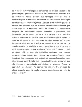 os inícios da industrialização se perfazendo em moldes crescentes de
padronização e procurando atender a uma demanda de consumo que
se     avolumava nestes         centros,    sua formação        voltou-se   para   a
especialização e as tentativas de reestruturar seu ensino e preparação
se corporificou na reformulação dos Liceus de Artes e Ofícios paulista e
carioca, um processo que se estendeu uniformemente também por
outras capitais da República. Tendo de enfrentar a concorrência
desigual       de   estrangeiros      melhor    formados    e     portadores    dos
parâmetros de excelência do ofício, era natural que a atividade
artesanal brasileira se voltasse para as nascentes oportunidades de
inserção na indústria, em que estes estabelecimentos procuravam
simultaneamente formar artesãos de acordo com os moldes dos
grandes centros de produção e melhor capacitar os operários para o
setor industrial. Não obstante seu florescimento e proficuidade no final
do século XIX, em que tais instituições contavam com mestres
europeus        encarregados      das    tarefas    técnico-pedagógicas,       estas
iniciativas foram marcadas pela carência de recursos financeiros e um
planejamento desordenado que, conseqüentemente, acabavam por
não integrar o aprendizado em oficinas e tampouco formar o
operariado especializado. Foi apenas nas primeiras três décadas do
século seguinte que a formação artesanal estabilizou-se ao redor do
ensino técnico.64




64
     Cf. DURAND, José Carlos. Op. Cit. pp. 57-62.


                                                                                   63
 