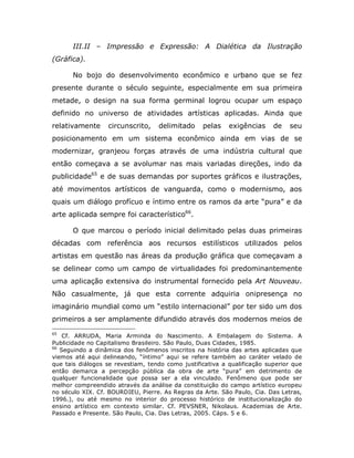 III.II – Impressão e Expressão: A Dialética da Ilustração
(Gráfica).

       No bojo do desenvolvimento econômico e urbano que se fez
presente durante o século seguinte, especialmente em sua primeira
metade, o design na sua forma germinal logrou ocupar um espaço
definido no universo de atividades artísticas aplicadas. Ainda que
relativamente     circunscrito,    delimitado     pelas    exigências     de   seu
posicionamento em um sistema econômico ainda em vias de se
modernizar, granjeou forças através de uma indústria cultural que
então começava a se avolumar nas mais variadas direções, indo da
publicidade65 e de suas demandas por suportes gráficos e ilustrações,
até movimentos artísticos de vanguarda, como o modernismo, aos
quais um diálogo profícuo e íntimo entre os ramos da arte “pura” e da
arte aplicada sempre foi característico66.

       O que marcou o período inicial delimitado pelas duas primeiras
décadas com referência aos recursos estilísticos utilizados pelos
artistas em questão nas áreas da produção gráfica que começavam a
se delinear como um campo de virtualidades foi predominantemente
uma aplicação extensiva do instrumental fornecido pela Art Nouveau.
Não casualmente, já que esta corrente adquiria onipresença no
imaginário mundial como um “estilo internacional” por ter sido um dos
primeiros a ser amplamente difundido através dos modernos meios de
65
    Cf. ARRUDA, Maria Arminda do Nascimento. A Embalagem do Sistema. A
Publicidade no Capitalismo Brasileiro. São Paulo, Duas Cidades, 1985.
66
   Seguindo a dinâmica dos fenômenos inscritos na história das artes aplicadas que
viemos até aqui delineando, “íntimo” aqui se refere também ao caráter velado de
que tais diálogos se revestiam, tendo como justificativa a qualificação superior que
então demarca a percepção pública da obra de arte “pura” em detrimento de
qualquer funcionalidade que possa ser a ela vinculado. Fenômeno que pode ser
melhor compreendido através da análise da constituição do campo artístico europeu
no século XIX. Cf. BOURDIEU, Pierre. As Regras da Arte. São Paulo, Cia. Das Letras,
1996.), ou até mesmo no interior do processo histórico de institucionalização do
ensino artístico em contexto similar. Cf. PEVSNER, Nikolaus. Academias de Arte.
Passado e Presente. São Paulo, Cia. Das Letras, 2005. Cáps. 5 e 6.
 