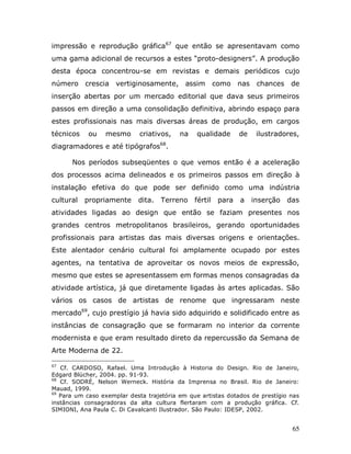 impressão e reprodução gráfica67 que então se apresentavam como
uma gama adicional de recursos a estes “proto-designers”. A produção
desta época concentrou-se em revistas e demais periódicos cujo
número crescia vertiginosamente, assim               como nas chances de
inserção abertas por um mercado editorial que dava seus primeiros
passos em direção a uma consolidação definitiva, abrindo espaço para
estes profissionais nas mais diversas áreas de produção, em cargos
técnicos    ou   mesmo       criativos,   na    qualidade     de    ilustradores,
diagramadores e até tipógrafos68.

      Nos períodos subseqüentes o que vemos então é a aceleração
dos processos acima delineados e os primeiros passos em direção à
instalação efetiva do que pode ser definido como uma indústria
cultural   propriamente     dita.   Terreno fértil     para   a    inserção   das
atividades ligadas ao design que então se faziam presentes nos
grandes centros metropolitanos brasileiros, gerando oportunidades
profissionais para artistas das mais diversas origens e orientações.
Este alentador cenário cultural foi amplamente ocupado por estes
agentes, na tentativa de aproveitar os novos meios de expressão,
mesmo que estes se apresentassem em formas menos consagradas da
atividade artística, já que diretamente ligadas às artes aplicadas. São
vários os casos de artistas de renome que ingressaram neste
mercado69, cujo prestígio já havia sido adquirido e solidificado entre as
instâncias de consagração que se formaram no interior da corrente
modernista e que eram resultado direto da repercussão da Semana de
Arte Moderna de 22.

67
   Cf. CARDOSO, Rafael. Uma Introdução à Historia do Design. Rio de Janeiro,
Edgard Blücher, 2004. pp. 91-93.
68
   Cf. SODRÉ, Nelson Werneck. História da Imprensa no Brasil. Rio de Janeiro:
Mauad, 1999.
69
   Para um caso exemplar desta trajetória em que artistas dotados de prestígio nas
instâncias consagradoras da alta cultura flertaram com a produção gráfica. Cf.
SIMIONI, Ana Paula C. Di Cavalcanti Ilustrador. São Paulo: IDESP, 2002.


                                                                               65
 