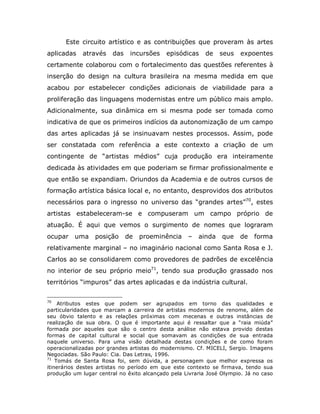 Este circuito artístico e as contribuições que proveram às artes
aplicadas    através    das    incursões   episódicas     de   seus    expoentes
certamente colaborou com o fortalecimento das questões referentes à
inserção do design na cultura brasileira na mesma medida em que
acabou por estabelecer condições adicionais de viabilidade para a
proliferação das linguagens modernistas entre um público mais amplo.
Adicionalmente, sua dinâmica em si mesma pode ser tomada como
indicativa de que os primeiros indícios da autonomização de um campo
das artes aplicadas já se insinuavam nestes processos. Assim, pode
ser constatada com referência a este contexto a criação de um
contingente de “artistas médios” cuja produção era inteiramente
dedicada às atividades em que poderiam se firmar profissionalmente e
que então se expandiam. Oriundos da Academia e de outros cursos de
formação artística básica local e, no entanto, desprovidos dos atributos
necessários para o ingresso no universo das “grandes artes”70, estes
artistas estabeleceram-se e compuseram um campo próprio de
atuação. É aqui que vemos o surgimento de nomes que lograram
ocupar    uma    posição      de   proeminência    –   ainda    que   de    forma
relativamente marginal – no imaginário nacional como Santa Rosa e J.
Carlos ao se consolidarem como provedores de padrões de excelência
no interior de seu próprio meio71, tendo sua produção grassado nos
territórios “impuros” das artes aplicadas e da indústria cultural.

70
     Atributos estes que podem ser agrupados em torno das qualidades e
particularidades que marcam a carreira de artistas modernos de renome, além de
seu óbvio talento e as relações próximas com mecenas e outras instâncias de
realização de sua obra. O que é importante aqui é ressaltar que a “raia miúda”
formada por aqueles que são o centro desta análise não estava provido destas
formas de capital cultural e social que somavam as condições de sua entrada
naquele universo. Para uma visão detalhada destas condições e de como foram
operacionalizadas por grandes artistas do modernismo. Cf. MICELI, Sergio. Imagens
Negociadas. São Paulo: Cia. Das Letras, 1996.
71
    Tomás de Santa Rosa foi, sem dúvida, a personagem que melhor expressa os
itinerários destes artistas no período em que este contexto se firmava, tendo sua
produção um lugar central no êxito alcançado pela Livraria José Olympio. Já no caso
 