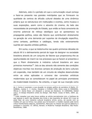 Ademais, este é o período em que a comunicação visual começa
a fazer-se presente nas grandes metrópoles que se firmavam na
qualidade de centros de difusão cultural dotados de uma dinâmica
própria que se estruturava em instituições e eventos, como museus e
suas exposições, assim como o advento do cinema. Ao lado das
necessidades de promoção do Estado, que então se fazia consciente do
enorme potencial de reforço ideológico que se apresentava na
propaganda política, estes são fatores que contribuíram diretamente
na geração de uma demanda por suportes de divulgação específico,
como cartazes, panfletos e catálogos, tendo sido extensamente
suprida por aqueles artistas gráficos.

        Em suma, o que se testemunha nas quatro primeiras décadas do
século XX é o delineamento parcial do lugar do designer na sociedade
brasileira através de um conjunto de fatores que proporcionou-lhe as
oportunidades de inserir-se nos processos que se faziam aí presentes e
que o filiam diretamente à indústria cultural brasileira em seus
primeiros momentos72. Isto se deu através não somente das condições
objetivas inscritas nos diversos campos de produção de bens culturais
em expansão, mas também de um circuito de relações desenvolvidas
entre    as   artes    aplicadas    e   universo     das    correntes     artísticas
modernistas que se consolidavam no papel de principais promotoras
da modernidade brasileira. No entanto, o lugar de sua inserção como

de J. Carlos é exemplar a sua atuação no projeto gráfico do periódico O Malho. Cf.
SOBRAL, Julieta C. J. Carlos, Designer e CUNHA LIMA, Edna Lúcia & FERREIRA,
Márcia C. Santa Rosa: um designer a serviço da literatura. In CARDOSO, Rafael
(org.). O Design Brasileiro antes do Design. São Paulo: Cosac & Naify, 2004. pp.
200-1.
72
   Cabe ressaltar que esta breve análise se alinha parcialmente com a hipótese de
que apenas a partir das décadas dos trinta e dos quarenta do século XX é que se
pode falar de uma indústria cultural brasileira strictu sensu, de acordo com os
moldes em que se firmou nos países que forneceram o modelo exposto pela teoria
crítica frankfurtiana (Adorno, Horkheimer, Marcuse) no interior da qual se elaborou e
propagou o conceito. Cf. ORTIZ, Renato. A Moderna Tradição Brasileira. São Paulo:
Brasiliense, 1988.


                                                                                  68
 