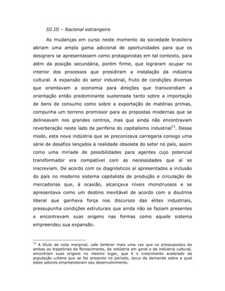 III.III – Racional estrangeiro

       As mudanças em curso neste momento da sociedade brasileira
abriam uma ampla gama adicional de oportunidades para que os
designers se apresentassem como protagonistas em tal contexto, para
além da posição secundária, porém firme, que lograram ocupar no
interior dos processos que presidiram a instalação da indústria
cultural. A expansão do setor industrial, fruto de condições diversas
que orientavam a economia para direções que transcendiam a
orientação então predominante sustentada tanto sobre a importação
de bens de consumo como sobre a exportação de matérias primas,
compunha um terreno promissor para as propostas modernas que se
delineavam nos grandes centros, mas que ainda não encontravam
reverberação neste lado da periferia do capitalismo industrial73. Desse
modo, esta nova indústria que se preconizava carregaria consigo uma
série de desafios lançados à realidade obsoleta do setor no país, assim
como uma miríade de possibilidades para agentes cujo potencial
transformador era compatível            com     as necessidades que          aí   se
inscreviam. De acordo com os diagnósticos aí apresentados a inclusão
do país no moderno sistema capitalista de produção e circulação de
mercadorias que, à ocasião, alcançava níveis monstruosos e se
apresentava como um destino inevitável de acordo com a doutrina
liberal   que ganhava força nos discursos das elites industriais,
pressupunha condições estruturais que ainda não se faziam presentes
e encontravam suas origens nas formas como aquele sistema
empreendeu sua expansão.



73
   A título de nota marginal, vale lembrar mais uma vez que os pressupostos de
ambas as trajetórias de florescimento, da indústria em geral e da indústria cultural,
encontram suas origens no mesmo lugar, que é o crescimento acelerado da
população urbana que se fez presente no período, locus da demanda sobre a qual
estes setores empreenderam seu desenvolvimento.
 