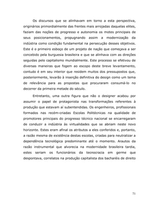 Os discursos que se alinhavam em torno a esta perspectiva,
originários primordialmente das frentes mais arrojadas daquelas elites,
faziam das noções de progresso e autonomia os motes principais de
seus    posicionamentos,    propugnando     assim   a    modernização   da
indústria como condição fundamental na persecução desses objetivos.
Este é o primeiro esboço de um projeto de nação que começava a ser
concebido pela burguesia brasileira e que se alinhava com as direções
seguidas pelo capitalismo mundialmente. Este processo se efetivou de
diversas maneiras que fogem ao escopo deste breve levantamento,
contudo é em seu interior que residem muitos dos pressupostos que,
posteriormente, levarão à inserção definitiva do design como um tema
de relevância para as propostas que procuraram consumá-lo no
decorrer da primeira metade do século.

        Entretanto, uma outra figura que não o designer acabou por
assumir o papel de protagonista nas transformações referentes à
produção que estavam aí subentendidas. Os engenheiros, profissionais
formados nas recém-criadas Escolas Politécnicas na qualidade de
promotores principais do progresso técnico nacional se encarregaram
de conduzir a indústria às virtualidades que se abriam neste novo
horizonte. Estes eram afinal os atributos a eles conferidos e, portanto,
a razão mesma de existência destas escolas, criadas para neutralizar a
dependência tecnológica predominante até o momento. Arautos da
razão instrumental que alvorecia na modernidade brasileira tardia,
estes    seriam   os   funcionários   da   tecnocracia   em   germe     que
despontava, correlatos na produção capitalista dos bacharéis de direito




                                                                         71
 