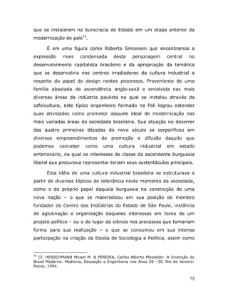 que se instalaram na burocracia de Estado em um etapa anterior da
modernização do país74.

      É em uma figura como Roberto Simonsen que encontramos a
expressão     mais     condensada       desta    personagem       central    no
desenvolvimento capitalista brasileiro e da apropriação da temática
que se desenvolvia nos centros irradiadores da cultura industrial a
respeito do papel do design nestes processos. Proveniente de uma
família abastada de ascendência anglo-saxã e envolvida nas mais
diversas áreas da indústria paulista na qual se instalou através da
cafeicultura, este típico engenheiro formado na Poli logrou estender
suas atividades como promotor daquele ideal de modernização nas
mais variadas áreas da sociedade brasileira. Sua atuação no decorrer
das quatro primeiras décadas do novo século se corporificou em
diversos empreendimentos de promoção e difusão daquilo que
podemos     conceber     como     uma     cultura    industrial   em    estado
embrionário, na qual os interesses de classe da ascendente burguesia
liberal que procurava representar teriam seus sustentáculos principais.

      Esta idéia de uma cultura industrial brasileira se estruturava a
partir de diversos tópicos de relevância neste momento da sociedade,
como o do próprio papel daquela burguesia na construção de uma
nova nação – o que se materializou em sua posição de membro
fundador do Centro das Indústrias do Estado de São Paulo, instância
de aglutinação e organização daqueles interesses em torno de um
projeto político – ou o do lugar da ciência nos processos que tomariam
forma para sua realização – o que se consumou em sua intensa
participação na criação da Escola de Sociologia e Política, assim como


74
  Cf. HERSCHMANN Micael M. & PEREIRA, Carlos Alberto Messeder. A Invenção do
Brasil Moderno. Medicina, Educação e Engenharia nos Anos 20 –30. Rio de Janeiro:
Rocco, 1994.


                                                                             72
 