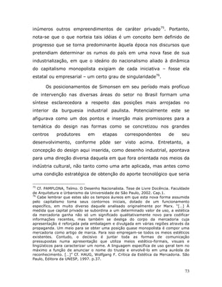 inúmeros outros empreendimentos de caráter privado75. Portanto,
nota-se que o que norteia tais idéias é um conceito bem definido de
progresso que se torna predominante àquela época nos discursos que
pretendiam determinar os rumos do país em uma nova fase de sua
industrialização, em que o ideário do nacionalismo aliado à dinâmica
do capitalismo monopolista exigiam de cada iniciativa – fosse ela
estatal ou empresarial – um certo grau de singularidade76.

      Os posicionamentos de Simonsen em seu período mais profícuo
de intervenção nas diversas áreas do setor no Brasil formam uma
síntese esclarecedora a respeito das posições mais arrojadas no
interior da burguesia industrial paulista. Potencialmente este se
afigurava como um dos pontos e inserção mais promissores para a
temática do design nas formas como se concretizou nos grandes
centros     produtores      em      etapas      correspondentes        de     seu
desenvolvimento, conforme pôde ser visto acima. Entretanto, a
concepção do design aqui inserida, como desenho industrial, apontava
para uma direção diversa daquela em que fora orientada nos meios da
indústria cultural, não tanto como uma arte aplicada, mas antes como
uma condição estratégica de obtenção do aporte tecnológico que seria

75
   Cf. PAMPLONA, Telmo. O Desenho Nacionalista. Tese de Livre Docência. Faculdade
de Arquitetura e Urbanismo da Universidade de São Paulo, 2002. Cap.1.
76
   Cabe lembrar que estes são os tempos áureos em que esta nova forma assumida
pelo capitalismo toma seus contornos iniciais, dotado de um funcionamento
específico, em muito diverso daquele analisado originalmente por Marx. “[…] À
medida que capital privado se subordina a um determinado valor de uso, a estética
da mercadoria ganha não só um significado qualitativamente novo para codificar
informações recentes, mas também se desliga do corpo da mercadoria cuja
apresentação é reforçada pela embalagem e divulgada em várias regiões através da
propaganda. Um meio para se obter uma posição quase monopolista é compor uma
mercadoria como artigo de marca. Para isso empregam-se todos os meios estéticos
existentes. Contudo, o decisivo é juntar toda as formas de comunicação
pressupostas numa apresentação que utiliza meios estético-formais, visuais e
lingüísticos para caracterizar um nome. A linguagem específica de uso geral tem no
máximo a função de anunciar o nome do truste e envolvê-lo em uma auréola de
reconhecimento. […]” Cf. HAUG, Wolfgang F. Crítica da Estética da Mercadoria. São
Paulo, Editora da UNESP, 1997. p.37.


                                                                               73
 