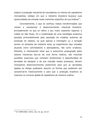 próprio à produção industrial de mercadorias no interior do capitalismo
monopolista, estágio em que a indústria brasileira buscava suas
oportunidades de entrada neste momento específico de sua história77.

         Concretamente, o que se verificou nestas transformações que
vieram       a   caracterizar    o   desenvolvimento   industrial   brasileiro,
principalmente no que se refere a seu maior expoente regional, a
cidade de São Paulo, foi a implantação de uma estratégia produtiva
pautada primordialmente pela aquisição de modelos externos de
produção de objetos, na qual apenas a montagem ou a seriação
seriam os atributos da indústria local, os engenheiros aqui situados
atuando como controladores e planejadores, não como criadores.
Portanto, é interessante notar que a autonomia propugnada pelos
setores industriais deu-se de uma forma relativa, não incluindo
questões essenciais que remetem diretamente à especificidade da
atividade do designer e de sua inclusão nestes processos. Seriam
necessários desenvolvimentos posteriores para que as atividades
ligadas ao design pudessem assumir as formas que acabaram por
caracterizá-lo historicamente e para que a produção brasileira se
inserisse no universo global do capitalismo de maneira criativa.




77
     Cf. PAMPLONA, Telmo. Op. Cit. pp. 25-27.


                                                                            74
 
