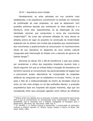 III.IV – Arquitetura como missão.

      Paralelamente,      as   artes   aplicadas    em     sua   vertente    mais
estabelecida, a da arquitetura, encontravam no período um momento
de proliferação de suas propostas, no qual se deparavam com
questões próximas àquelas que orientavam as artes plásticas e a
literatura, entre elas, especialmente, as da elaboração de uma
identidade nacional, que compunham o cerne dos movimentos
modernistas78. No curso das primeiras décadas do novo século os
debates acerca do lugar do arquiteto na construção da modernidade
acabaram por se alinhar com muitas das propostas que caracterizaram
tais movimentos e posteriormente se consumaram no reconhecimento
oficial de sua relevância no despontar do novo cenário cultural
inaugurado pela intervenção do Estado com o advento do governo de
Getúlio Vargas79.

      Remonta ao século XIX o afã de transformar o país que acabou
por caracterizar o ethos dos arquitetos brasileiros durante todo o
século seguinte. Em que as críticas feitas à situação da arquitetura em
território nacional se concentravam nas particularidades do legado luso
e procuravam propor alternativas de incorporação de propostas
estéticas da vanguarda que se estabelecia na Europa. Porém, no que
pese o fato de a institucionalização do ensino da atividade situar-se
entre um dos mais antigos no rol das profissões liberais, a produção
arquitetônica local era incipiente até aquele momento, algo que era
considerado entre seus principais agentes como reflexo da influência


78
   Reflexo direto dos debates que se travavam no âmbito internacional sobre temas
afins e que se concentravam na contraposição entre modernidade e tradição. Cf.
SCHORSKE, Carl E. Pensando com a História. Indagações na Passagem para o
Modernismo. São Paulo, Cia. Das Letras, 2000. Cap. 6.
79
   Cf. FALCÃO, J. A. Política Cultural e democracia: a preservação do patrimônio
histórico e artístico nacional. In. MICELI, Sergio. Estado e Cultura no Brasil. São
Paulo: DIFEL, 1984.
 