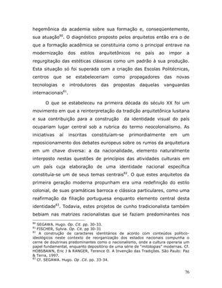 hegemônica da academia sobre sua formação e, conseqüentemente,
sua atuação80. O diagnóstico proposto pelos arquitetos então era o de
que a formação acadêmica se constituiria como o principal entrave na
modernização        dos     estilos   arquitetônicos    no   país   ao   impor    a
regurgitação das estéticas clássicas como um padrão à sua produção.
Esta situação só foi superada com a criação das Escolas Politécnicas,
centros   que       se    estabeleceriam    como    propagadores     das   novas
tecnologias     e    introdutores     das   propostas    daquelas    vanguardas
internacionais81.

      O que se estabeleceu na primeira década do século XX foi um
movimento em que a reinterpretação da tradição arquitetônica lusitana
e sua contribuição para a construção              da identidade visual do país
ocupariam lugar central sob a rubrica do termo neocolonialismo. As
iniciativas   aí    inscritas    constituíam-se     primordialmente      em      um
reposicionamento dos debates europeus sobre os rumos da arquitetura
em um chave diversa: a da nacionalidade, elemento naturalmente
interposto nestas questões de princípios das atividades culturais em
um país cuja elaboração de uma identidade nacional específica
constituía-se um de seus temas centrais82. O que estes arquitetos da
primeira geração moderna propunham era uma redefinição do estilo
colonial, de suas gramáticas barroca e clássica particulares, como uma
reafirmação da filiação portuguesa enquanto elemento central desta
identidade83. Todavia, estes projetos de cunho tradicionalista também
bebiam nas matrizes racionalistas que se faziam predominantes nos
80
   SEGAWA. Hugo. Op. Cit. pp. 30-33.
81
   FISCHER, Sylvia. Op. Cit. pp 30-31
82
    A construção de caracteres identitários de acordo com conteúdos político-
ideológicos neste contexto de reorganização dos estados nacionais compunha o
cerne de doutrinas predominantes como o nacionalismo, onde a cultura operaria um
papel fundamental, enquanto depositório de uma série de “mitologias” modernas. Cf.
HOBSBAWN, Eric J & RANGER, Terence O. A Invenção das Tradições. São Paulo: Paz
& Terra, 1997.
83
   Cf. SEGAWA. Hugo. Op .Cit. pp. 33-34.


                                                                                 76
 