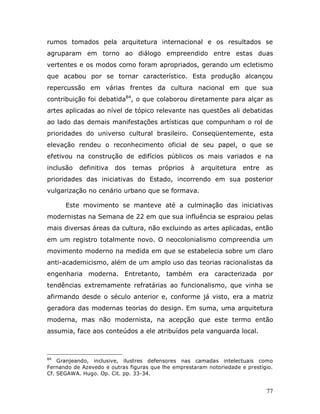 rumos tomados pela arquitetura internacional e os resultados se
agruparam em torno ao diálogo empreendido entre estas duas
vertentes e os modos como foram apropriados, gerando um ecletismo
que acabou por se tornar característico. Esta produção alcançou
repercussão em várias frentes da cultura nacional em que sua
contribuição foi debatida84, o que colaborou diretamente para alçar as
artes aplicadas ao nível de tópico relevante nas questões ali debatidas
ao lado das demais manifestações artísticas que compunham o rol de
prioridades do universo cultural brasileiro. Conseqüentemente, esta
elevação rendeu o reconhecimento oficial de seu papel, o que se
efetivou na construção de edifícios públicos os mais variados e na
inclusão   definitiva   dos   temas    próprios    à   arquitetura    entre   as
prioridades das iniciativas do Estado, incorrendo em sua posterior
vulgarização no cenário urbano que se formava.

      Este movimento se manteve até a culminação das iniciativas
modernistas na Semana de 22 em que sua influência se espraiou pelas
mais diversas áreas da cultura, não excluindo as artes aplicadas, então
em um registro totalmente novo. O neocolonialismo compreendia um
movimento moderno na medida em que se estabelecia sobre um claro
anti-academicismo, além de um amplo uso das teorias racionalistas da
engenharia moderna. Entretanto, também era caracterizada por
tendências extremamente refratárias ao funcionalismo, que vinha se
afirmando desde o século anterior e, conforme já visto, era a matriz
geradora das modernas teorias do design. Em suma, uma arquitetura
moderna, mas não modernista, na acepção que este termo então
assumia, face aos conteúdos a ele atribuídos pela vanguarda local.



84
    Granjeando, inclusive, ilustres defensores nas camadas intelectuais como
Fernando de Azevedo e outras figuras que lhe emprestaram notoriedade e prestígio.
Cf. SEGAWA. Hugo. Op. Cit. pp. 33-34.


                                                                              77
 