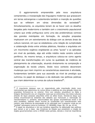 O     aggiornamento        empreendido       pela     nova     arquitetura
compreendeu a incorporação das linguagens modernas que grassavam
em terras estrangeiras e subentendia também a inserção de questões
que    se     refletiam    em      várias    dimensões       da    sociedade85.
Simultaneamente, os arquitetos teriam de se haver com os desafios
lançados pelo modernismo e também com o crescimento populacional
urbano que então prefigurava como uma das problemáticas centrais
das   grandes     metrópoles     em    formação.     As   soluções    propostas
implicaram em um estreitamento do diálogo com as demais áreas da
cultura nacional, em que se estabeleceu uma relação de cumplicidade
e colaboração direta entre artistas plásticos, literatos e arquitetos em
um movimento orgânico englobando as artes “puras” e as aplicadas
em nível de paridade, algo até então inédito neste cenário cultural
periférico. Ao mesmo tempo, a arquitetura colocou-se como agente
central das transformações em curso na qualidade de instância de
planejamento da urbanização, atuando diretamente na composição e
organização do tecido urbano. Deste novo contexto decorreram
mudanças que iriam imprimir as características essenciais à atividade,
fundamentais também para sua ascensão ao nível de prestígio que
culminou no papel de destaque a ela dedicado nas políticas públicas
que iriam determinar os rumos da cultura brasileira86.


85
    É importante destacar que os responsáveis pela importação deste novo
instrumental que determinou os rumos éticos e estéticos de uma geração inteira de
arquitetos formaram-se no exterior. Rino Levi estudou arquitetura na Itália e
Gregory Warchavchik era um imigrante russo que se embrenhou nos meios culturais
através de laços pessoais adquiridos entre as elites locais. Denota-se daqui que
ambos encontravam-se distantes dos debates que marcavam a rotinização do
neocolonialismo e, portanto, desvinculados das igrejas arquitetônicas locais e de
seus prosélitos, estando assim imunes às vicissitudes que caracterizavam este
cenário; esta dinâmica de assimilação só foi reforçada com a posterior vinda de um
“profeta” estrangeiro como Le Corbusier. Cf. SEGAWA, Hugo. Op. Cit. pp. 43-44.
86
   O papel da arquitetura e de sua temática específica na elaboração das políticas
que vieram a ser a base das iniciativas do Estado que presidiram a criação de
órgãos governamentais como o IPHAN neste período, denota o nível de importância


                                                                               78
 