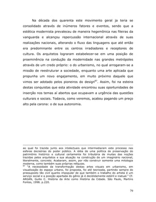Na década dos quarenta este movimento geral ja teria se
consolidado através de inúmeros fatores e eventos, sendo que a
estética modernista prevaleceu de maneira hegemônica nas fileiras da
vanguarda e alcançou repercussão internacional através de suas
realizações nacionais, alterando o fluxo das linguagens que até então
era predominante entre os centros irradiadores e receptores de
cultura. Os arquitetos lograram estabelecer-se em uma posição de
proeminência na condução da modernidade nas grandes metrópoles
através de um credo próprio: o do urbanismo, no qual arrogaram-se a
missão de reestruturar a sociedade, enquanto uma arte aplicada que
propunha um novo engajamento, em muito próximo daquele que
vimos ser adotado pelos pioneiros do design87. Assim, foi na esteira
destas conquistas que esta atividade encontrou suas oportunidades de
inserção nos temas aí abertos que ocupavam a urgência das questões
culturais e sociais. Todavia, como veremos, acabou pagando um preço
alto pela carona: o de sua autonomia.




ao qual foi trazida junto aos intelectuais que intermediaram este processo nas
esferas decisórias do poder público. A idéia de uma política de preservação do
patrimônio histórico e cultural certamente foi tributária de muitas das noções
trazidas pelos arquitetos e sua atuação na construção de um imaginário nacional,
literalmente, concreto. Acabaram, assim, por não construir somente uma mitologia
moderna, como também suas próprias relíquias.
87
    “A necessidade da transformação destas artes visuais em urbanismo, em
visualização do espaço urbano, foi proposta, foi até teorizada, partindo sempre do
pressuposto tão civil quanto impopular de que também o trabalho do artista é um
serviço social e a posição apartada do gênio já é decididamente estéril e inatual.” Cf.
ARGAN, Guilio C. História da Arte como História da Cidade. São Paulo, Martins
Fontes, 1998. p.220.


                                                                                    79
 