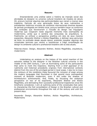 Resumo

        Empreendendo uma análise sobre a história da inserção social das
atividades do designer no universo cultural brasileiro de meados do século
XX, procuro iluminar algumas das particularidades que vieram a marcar essa
trajetória. Partindo de uma apreciação breve de seus rudimentos e
precedentes históricos oriundos de contextos internacionais diversos àqueles
do período privilegiado em âmbito local, procuro também traçar os contornos
das condições que favoreceram a inclusão do design nas linguagens
modernas que vicejavam neste segundo momento mais cosmopolita do
modernismo, ainda que à sombra das conquistas da arquitetura. E,
finalmente, ao enfocar a perspectiva analítica em dois de seus maiores
expoentes, Alexandre Wollner e Aloísio Magalhães, e delinear seus percursos
de êxito na profissão desde aquela época, pretendo ressaltar algumas das
vicissitudes seminais que vieram a caracterizar a frágil consolidação do
design no ambiente cultural e profissional brasileiro até os dias atuais.

Palavras-chave: Design, Alexandre Wollner, Aloísio Magalhães, arquitetura,
modernismo

                                    Abstract

        Undertaking an analysis on the history of the social insertion of the
activities related to the designer in the Brasilian cultural universe in the
middle of the 20th Century, I aim at illuminating some of the particularitis
that came to mark this trajectory. Starting from a brief appraisal of its
rudiments and historical precedents originary from international contexts
distinct from the one of the priviliged period in local scope, I also try to trace
the contours of the conditions thata favoured the inclusion of eisgn among
the modern languages that flourished in that second more cosmopolitan
moment of Brasilian modernism, even if still under the shadow of
Architecture’s achievements. And, finally, by focussing the analytical
perspective on two of its exponents, Alexandre Wollner and Aloísio
Magalhães, and delineating their successful professional trajectories since the
timeframe considered, I aim at outlining some of the vicissitudes that came
to characterise the frail consolidation of Design in the Brasilian cultural and
professional environments throughout the rest of the century and until the
present days.

Keywords: Design, Alexandre Wollner, Aloísio Magalhães, Architecture,
Modernismo
 