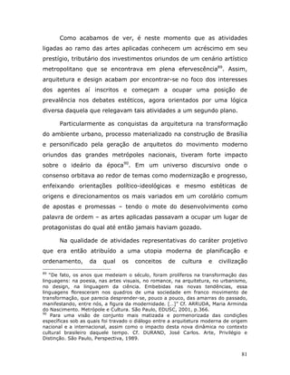 Como acabamos de ver, é neste momento que as atividades
ligadas ao ramo das artes aplicadas conhecem um acréscimo em seu
prestígio, tributário dos investimentos oriundos de um cenário artístico
metropolitano que se encontrava em plena efervescência89. Assim,
arquitetura e design acabam por encontrar-se no foco dos interesses
dos agentes aí inscritos e começam a ocupar uma posição de
prevalência nos debates estéticos, agora orientados por uma lógica
diversa daquela que relegavam tais atividades a um segundo plano.

       Particularmente as conquistas da arquitetura na transformação
do ambiente urbano, processo materializado na construção de Brasília
e personificado pela geração de arquitetos do movimento moderno
oriundos das grandes metrópoles nacionais, tiveram forte impacto
sobre o ideário da época90. Em um universo discursivo onde o
consenso orbitava ao redor de temas como modernização e progresso,
enfeixando orientações político-ideológicas e mesmo estéticas de
origens e direcionamentos os mais variados em um corolário comum
de apostas e promessas – tendo o mote do desenvolvimento como
palavra de ordem – as artes aplicadas passavam a ocupar um lugar de
protagonistas do qual até então jamais haviam gozado.

       Na qualidade de atividades representativas do caráter projetivo
que era então atribuído a uma utopia moderna de planificação e
ordenamento,       da   qual    os   conceitos     de    cultura    e   civilização
89
   “De fato, os anos que medeiam o século, foram prolíferos na transformação das
linguagens: na poesia, nas artes visuais, no romance, na arquitetura, no urbanismo,
no design, na linguagem da ciência. Embebidas nas novas tendências, essa
linguagens floresceram nos quadros de uma sociedade em franco movimento de
transformação, que parecia desprender-se, pouco a pouco, das amarras do passado,
manifestando, entre nós, a figura da modernidade. […]” Cf. ARRUDA, Maria Arminda
do Nascimento. Metrópole e Cultura. São Paulo, EDUSC, 2001, p.366.
90
    Para uma visão de conjunto mais matizada e pormenorizada das condições
específicas sob as quais foi travado o diálogo entre a arquitetura moderna de origem
nacional e a internacional, assim como o impacto desta nova dinâmica no contexto
cultural brasileiro daquele tempo. Cf. DURAND, José Carlos. Arte, Privilégio e
Distinção. São Paulo, Perspectiva, 1989.


                                                                                 81
 