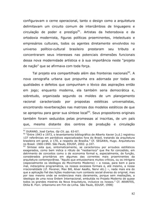 configuravam o cerne operacional, tanto o design como a arquitetura
delimitavam um circuito comum de intercâmbios de linguagens e
circulação de poder e prestígio91. Artistas da heterodoxia e da
ortodoxia modernista, figuras políticas proeminentes, intelectuais e
empresários culturais, todos os agentes diretamente envolvidos no
universo     político-cultural     brasileiro    prestaram         seu       tributo   e
concentraram seus interesses nas potenciais dimensões funcionais
dessa nova modernidade artística e à sua importância neste “projeto
de nação” que se afirmava com toda força.

       Tal projeto era compartilhado além das fronteiras nacionais92. A
nova cenografia urbana que propunha era adornada por todas as
qualidades e defeitos que compunham o léxico das aspirações então
em jogo; enquanto moderna, ela também seria democrática e,
sobretudo, organizada segundo os moldes de um planejamento
racional    caracterizado       por    propostas       estéticas     universalistas,
encontrando reverberações nas matrizes dos modelos estéticos de que
se apropriou para gerar sua síntese local93. Seus propositores originais
também foram seduzidos pelas promessas aí inscritas, de um país
que,    mesmo      distante    dos    centros     de    produção         e   circulação
91
   DURAND, José Carlos. Op Cit. pp. 63-67.
92
   “Entre 1943 e 1973, o levantamento bibliográfico de Alberto Xavier [s.d.] registrou
137 referências em periódicos especializados fora do Brasil, tratando da arquitetura
brasileira em geral, e 170, a respeito de Brasília.” Cf. SEGAWA, Hugo. Arquiteturas
no Brasil. 1900-1990. São Paulo, EDUSP, 2002. p.107.
93
    Síntese esta que, sintomaticamente, se caracterizou por arroubos estilísticos
exagerados, como bem indica o rótulo de “neobarroco” que lhe foi concedido, em
detrimento de conceitos como o de economia formal e, especialmente, de função,
considerados prioritários em algumas das correntes mais proeminentes da
arquitetura contemporânea. “Aquilo que entusiasmara muitos críticos, ou os intrigara
(especialmente os ideólogos do Movimento Moderno) – a nossa, para bem e para
mal, indisciplina programática, os nossos excessos formais e, até mesmo, a nossa
irracionalidade (cf. Pevsner, Max Bill, Alvar Aaalto, Nervi etc.) –, nada mais era do
que a aplicação fiel das lições modernas num contexto social diverso do original, mas
por isso mesmo onde se evidenciava mais claramente, porque sem mediações, a
ideologia de uma nova Ordem Internacional, embutida no Projeto Moderno de quase
todos os grandes mestres da Nova Arquitetura, inclusive os nossos.” Cf. ARANTES,
Otilia B. Fiori. Urbanismo em Fim de Linha. São Paulo, EDUSP, 1998)


                                                                                       82
 