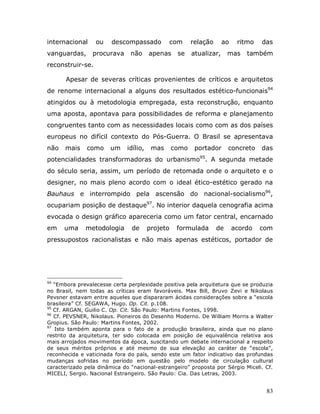 internacional     ou    descompassado          com       relação      ao    ritmo   das
vanguardas,      procurava     não      apenas     se    atualizar,     mas    também
reconstruir-se.

       Apesar de severas críticas provenientes de críticos e arquitetos
de renome internacional a alguns dos resultados estético-funcionais94
atingidos ou à metodologia empregada, esta reconstrução, enquanto
uma aposta, apontava para possibilidades de reforma e planejamento
congruentes tanto com as necessidades locais como com as dos países
europeus no difícil contexto do Pós-Guerra. O Brasil se apresentava
não   mais    como     um     idílio,    mas      como    portador      concreto    das
potencialidades transformadoras do urbanismo95. A segunda metade
do século seria, assim, um período de retomada onde o arquiteto e o
designer, no mais pleno acordo com o ideal ético-estético gerado na
Bauhaus e interrompido pela ascensão do nacional-socialismo96,
ocupariam posição de destaque97. No interior daquela cenografia acima
evocada o design gráfico apareceria como um fator central, encarnado
em    uma     metodologia      de       projeto    formulada       de      acordo   com
pressupostos racionalistas e não mais apenas estéticos, portador de




94
   “Embora prevalecesse certa perplexidade positiva pela arquitetura que se produzia
no Brasil, nem todas as críticas eram favoráveis. Max Bill, Bruvo Zevi e Nikolaus
Pevsner estavam entre aqueles que dispararam ácidas considerações sobre a “escola
brasileira” Cf. SEGAWA, Hugo. Op. Cit. p.108.
95
   Cf. ARGAN, Guilio C. Op. Cit. São Paulo: Martins Fontes, 1998.
96
   Cf. PEVSNER, Nikolaus. Pioneiros do Desenho Moderno. De William Morris a Walter
Gropius. São Paulo: Martins Fontes, 2002.
97
   Isto também aponta para o fato de a produção brasileira, ainda que no plano
restrito da arquitetura, ter sido colocada em posição de equivalência relativa aos
mais arrojados movimentos da época, suscitando um debate internacional a respeito
de seus méritos próprios e até mesmo de sua elevação ao caráter de “escola”,
reconhecida e vaticinada fora do país, sendo este um fator indicativo das profundas
mudanças sofridas no período em questão pelo modelo de circulação cultural
caracterizado pela dinâmica do “nacional-estrangeiro” proposta por Sérgio Miceli. Cf.
MICELI, Sergio. Nacional Estrangeiro. São Paulo: Cia. Das Letras, 2003.


                                                                                     83
 