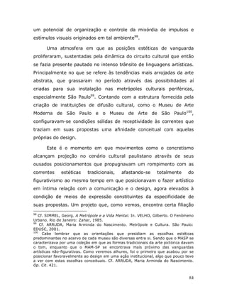 um potencial de organização e controle da mixórdia de impulsos e
estímulos visuais originados em tal ambiente98.

      Uma atmosfera em que as posições estéticas de vanguarda
proliferaram, sustentadas pela dinâmica do circuito cultural que então
se fazia presente pautado no intenso trânsito de linguagens artísticas.
Principalmente no que se refere às tendências mais arrojadas da arte
abstrata, que grassaram no período através das possibilidades aí
criadas para sua instalação nas metrópoles culturais periféricas,
especialmente São Paulo99. Contando com a estrutura fornecida pela
criação de instituições de difusão cultural, como o Museu de Arte
Moderna de São Paulo e o Museu de Arte de São Paulo100,
configuravam-se condições sólidas de receptividade às correntes que
traziam em suas propostas uma afinidade conceitual com aquelas
próprias do design.

      Este é o momento em que movimentos como o concretismo
alcançam projeção no cenário cultural paulistano através de seus
ousados posicionamentos que propugnavam um rompimento com as
correntes     estéticas     tradicionais,    afastando-se       totalmente      do
figurativismo ao mesmo tempo em que posicionavam o fazer artístico
em íntima relação com a comunicação e o design, agora elevados à
condição de meios de expressão constituintes da especificidade de
suas propostas. Um projeto que, como vemos, encontra certa filiação
98
   Cf. SIMMEL, Georg. A Metrópole e a Vida Mental. In. VELHO, Gilberto. O Fenômeno
Urbano. Rio de Janeiro: Zahar, 1985.
99
    Cf. ARRUDA, Maria Arminda do Nascimento. Metrópole e Cultura. São Paulo:
EDUSC, 2001.
100
     Cabe lembrar que as orientações que presidiam as escolhas estéticas
predominantes no acervo de cada museu são diversas entre si. Sendo que o MASP se
caracterizava por uma coleção em que as formas tradicionais da arte pictórica davam
o tom, enquanto que o MAM-SP se encontrava mais próximo das vanguardas
artísticas não-figurativas. Como veremos alhures, foi o primeiro que acabou por se
posicionar favoravelmente ao design em uma ação institucional, algo que pouco teve
a ver com estas escolhas conceituais. Cf. ARRUDA, Maria Arminda do Nascimento.
Op. Cit. 421.


                                                                                84
 