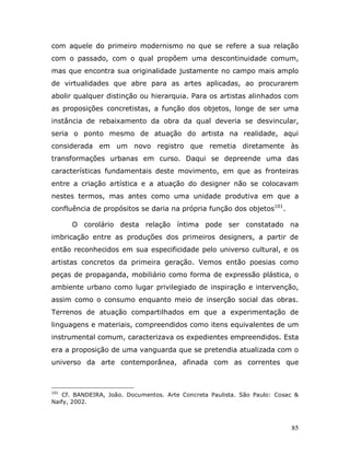 com aquele do primeiro modernismo no que se refere a sua relação
com o passado, com o qual propõem uma descontinuidade comum,
mas que encontra sua originalidade justamente no campo mais amplo
de virtualidades que abre para as artes aplicadas, ao procurarem
abolir qualquer distinção ou hierarquia. Para os artistas alinhados com
as proposições concretistas, a função dos objetos, longe de ser uma
instância de rebaixamento da obra da qual deveria se desvincular,
seria o ponto mesmo de atuação do artista na realidade, aqui
considerada em um novo registro que remetia diretamente às
transformações urbanas em curso. Daqui se depreende uma das
características fundamentais deste movimento, em que as fronteiras
entre a criação artística e a atuação do designer não se colocavam
nestes termos, mas antes como uma unidade produtiva em que a
confluência de propósitos se daria na própria função dos objetos101.

      O corolário desta relação íntima pode ser constatado na
imbricação entre as produções dos primeiros designers, a partir de
então reconhecidos em sua especificidade pelo universo cultural, e os
artistas concretos da primeira geração. Vemos então poesias como
peças de propaganda, mobiliário como forma de expressão plástica, o
ambiente urbano como lugar privilegiado de inspiração e intervenção,
assim como o consumo enquanto meio de inserção social das obras.
Terrenos de atuação compartilhados em que a experimentação de
linguagens e materiais, compreendidos como itens equivalentes de um
instrumental comum, caracterizava os expedientes empreendidos. Esta
era a proposição de uma vanguarda que se pretendia atualizada com o
universo da arte contemporânea, afinada com as correntes que



101
    Cf. BANDEIRA, João. Documentos. Arte Concreta Paulista. São Paulo: Cosac &
Naify, 2002.



                                                                           85
 