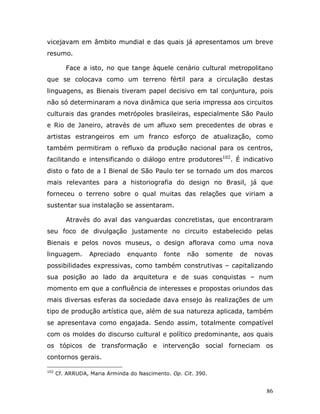 vicejavam em âmbito mundial e das quais já apresentamos um breve
resumo.

         Face a isto, no que tange àquele cenário cultural metropolitano
que se colocava como um terreno fértil para a circulação destas
linguagens, as Bienais tiveram papel decisivo em tal conjuntura, pois
não só determinaram a nova dinâmica que seria impressa aos circuitos
culturais das grandes metrópoles brasileiras, especialmente São Paulo
e Rio de Janeiro, através de um afluxo sem precedentes de obras e
artistas estrangeiros em um franco esforço de atualização, como
também permitiram o refluxo da produção nacional para os centros,
facilitando e intensificando o diálogo entre produtores102. É indicativo
disto o fato de a I Bienal de São Paulo ter se tornado um dos marcos
mais relevantes para a historiografia do design no Brasil, já que
forneceu o terreno sobre o qual muitas das relações que viriam a
sustentar sua instalação se assentaram.

         Através do aval das vanguardas concretistas, que encontraram
seu foco de divulgação justamente no circuito estabelecido pelas
Bienais e pelos novos museus, o design aflorava como uma nova
linguagem.        Apreciado    enquanto     fonte   não    somente   de   novas
possibilidades expressivas, como também construtivas – capitalizando
sua posição ao lado da arquitetura e de suas conquistas – num
momento em que a confluência de interesses e propostas oriundos das
mais diversas esferas da sociedade dava ensejo às realizações de um
tipo de produção artística que, além de sua natureza aplicada, também
se apresentava como engajada. Sendo assim, totalmente compatível
com os moldes do discurso cultural e político predominante, aos quais
os tópicos de transformação e intervenção social forneciam os
contornos gerais.

102
      Cf. ARRUDA, Maria Arminda do Nascimento. Op. Cit. 390.


                                                                             86
 
