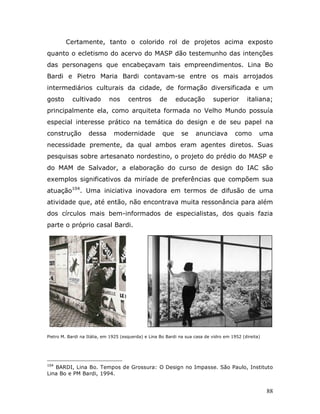 Certamente, tanto o colorido rol de projetos acima exposto
quanto o ecletismo do acervo do MASP dão testemunho das intenções
das personagens que encabeçavam tais empreendimentos. Lina Bo
Bardi e Pietro Maria Bardi contavam-se entre os mais arrojados
intermediários culturais da cidade, de formação diversificada e um
gosto      cultivado         nos      centros       de      educação         superior        italiana;
principalmente ela, como arquiteta formada no Velho Mundo possuía
especial interesse prático na temática do design e de seu papel na
construção         dessa       modernidade            que      se    anunciava          como       uma
necessidade premente, da qual ambos eram agentes diretos. Suas
pesquisas sobre artesanato nordestino, o projeto do prédio do MASP e
do MAM de Salvador, a elaboração do curso de design do IAC são
exemplos significativos da miríade de preferências que compõem sua
atuação104. Uma iniciativa inovadora em termos de difusão de uma
atividade que, até então, não encontrava muita ressonância para além
dos círculos mais bem-informados de especialistas, dos quais fazia
parte o próprio casal Bardi.




Pietro M. Bardi na Itália, em 1925 (esquerda) e Lina Bo Bardi na sua casa de vidro em 1952 (direita)




104
   BARDI, Lina Bo. Tempos de Grossura: O Design no Impasse. São Paulo, Instituto
Lina Bo e PM Bardi, 1994.


                                                                                                       88
 