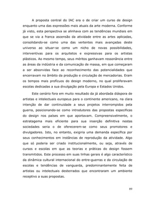 A proposta central do IAC era o de criar um curso de design
enquanto uma das expressões mais atuais da arte moderna. Conforme
já visto, esta perspectiva se alinhava com as tendências mundiais em
que se via a franca ascensão da atividade entre as artes aplicadas,
consolidando-se como uma das vertentes mais avançadas deste
universo ao situar-se como um nicho de novas possibilidades,
interventivas para os arquitetos e expressivas para os artistas
plásticos. Ao mesmo tempo, seus méritos ganhavam ressonância entre
as áreas da indústria e da comunicação de massa, em que começaram
a ser absorvidas face ao reconhecimento das potencialidades que
encerravam no âmbito da produção e circulação de mercadorias. Eram
os tempos mais profícuos do design moderno, no qual proliferavam
escolas dedicadas a sua divulgação pela Europa e Estados Unidos.

     Este cenário fora em muito resultado da já abordada diáspora de
artistas e intelectuais europeus para o continente americano, na clara
intenção de dar continuidade a seus projetos interrompidos pela
guerra, posicionando-se como introdutores das propostas especificas
do design nos países em que aportavam. Compreensivelmente, o
estratagema mais eficiente     para sua inserção definitiva nestas
sociedades seria o de oferecerem-se como seus promotores e
divulgadores. Isto, no entanto, exigiria uma demanda específica por
seus conhecimentos em instâncias de reprodução da atividade. Algo
que só poderia ser criado institucionalmente, ou seja, através de
cursos e escolas em que as teorias e práticas do design fossem
transmitidos. Este processo em suas linhas gerais é algo característico
da dinâmica cultural internacional do entre-guerras e da circulação de
escolas e tendências de vanguarda, predominantemente feita de
artistas ou intelectuais desterrados que encontraram um ambiente
receptivo a suas propostas.



                                                                     89
 